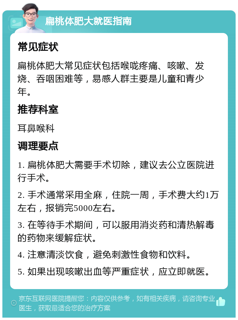 扁桃体肥大就医指南 常见症状 扁桃体肥大常见症状包括喉咙疼痛、咳嗽、发烧、吞咽困难等，易感人群主要是儿童和青少年。 推荐科室 耳鼻喉科 调理要点 1. 扁桃体肥大需要手术切除，建议去公立医院进行手术。 2. 手术通常采用全麻，住院一周，手术费大约1万左右，报销完5000左右。 3. 在等待手术期间，可以服用消炎药和清热解毒的药物来缓解症状。 4. 注意清淡饮食，避免刺激性食物和饮料。 5. 如果出现咳嗽出血等严重症状，应立即就医。