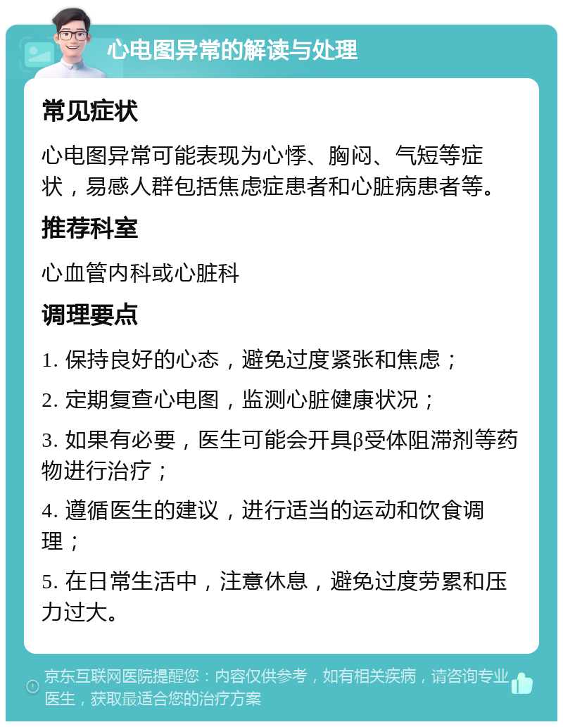 心电图异常的解读与处理 常见症状 心电图异常可能表现为心悸、胸闷、气短等症状，易感人群包括焦虑症患者和心脏病患者等。 推荐科室 心血管内科或心脏科 调理要点 1. 保持良好的心态，避免过度紧张和焦虑； 2. 定期复查心电图，监测心脏健康状况； 3. 如果有必要，医生可能会开具β受体阻滞剂等药物进行治疗； 4. 遵循医生的建议，进行适当的运动和饮食调理； 5. 在日常生活中，注意休息，避免过度劳累和压力过大。