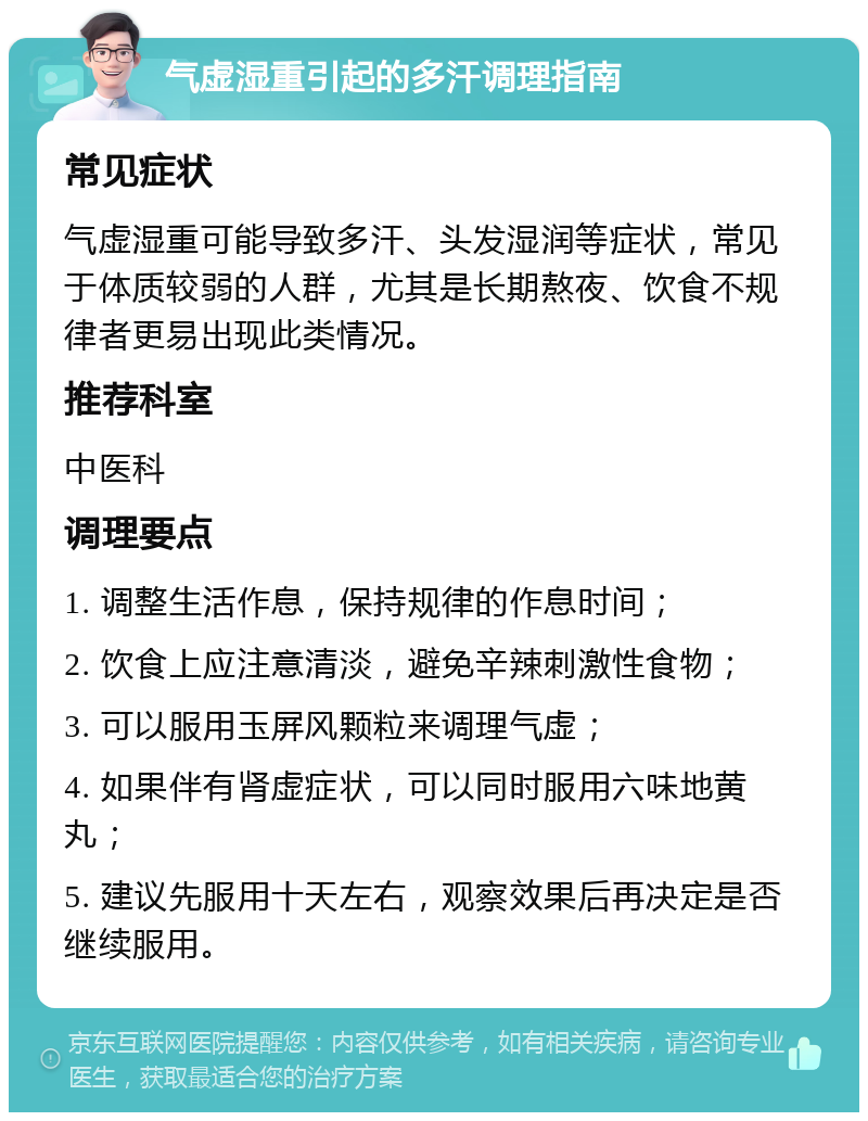 气虚湿重引起的多汗调理指南 常见症状 气虚湿重可能导致多汗、头发湿润等症状，常见于体质较弱的人群，尤其是长期熬夜、饮食不规律者更易出现此类情况。 推荐科室 中医科 调理要点 1. 调整生活作息，保持规律的作息时间； 2. 饮食上应注意清淡，避免辛辣刺激性食物； 3. 可以服用玉屏风颗粒来调理气虚； 4. 如果伴有肾虚症状，可以同时服用六味地黄丸； 5. 建议先服用十天左右，观察效果后再决定是否继续服用。