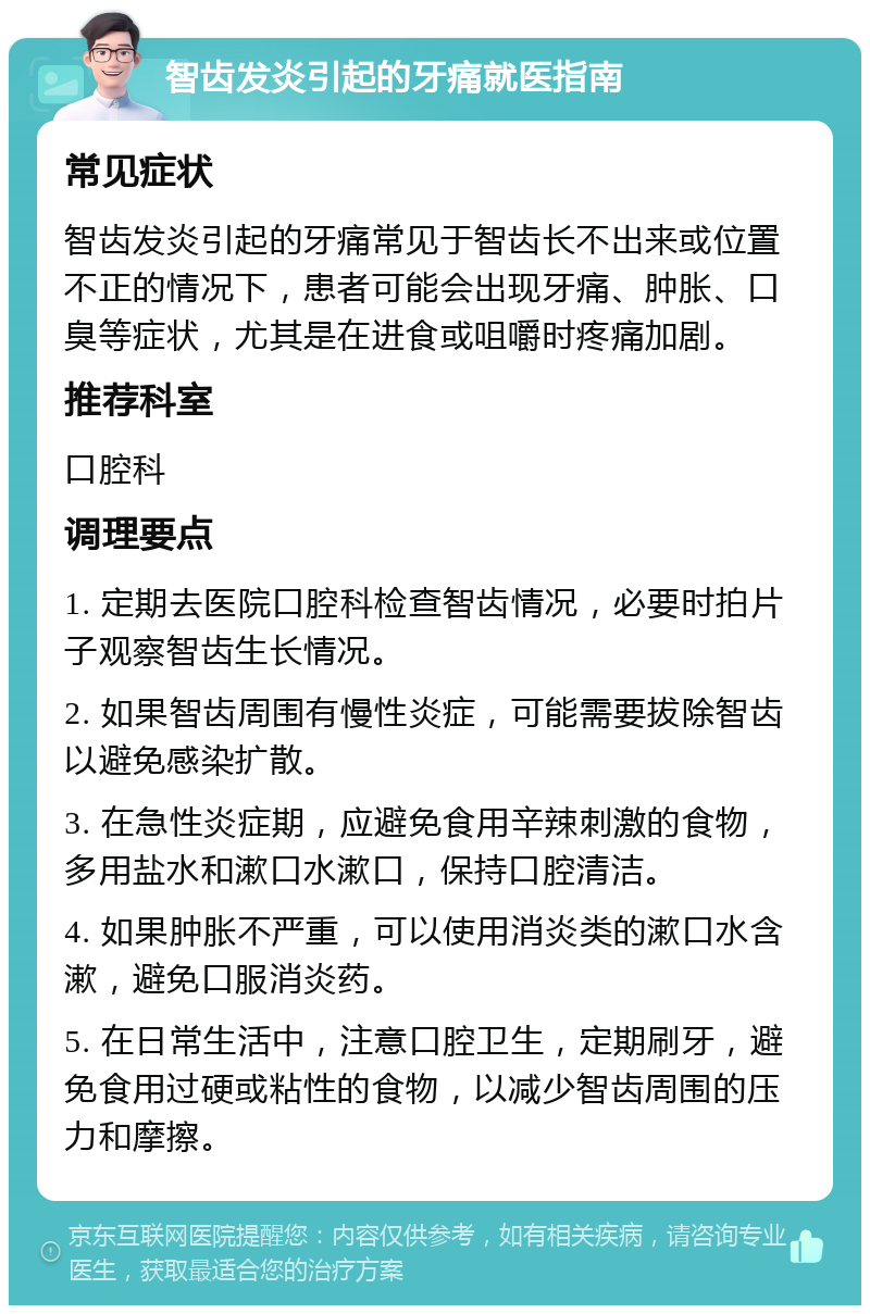 智齿发炎引起的牙痛就医指南 常见症状 智齿发炎引起的牙痛常见于智齿长不出来或位置不正的情况下，患者可能会出现牙痛、肿胀、口臭等症状，尤其是在进食或咀嚼时疼痛加剧。 推荐科室 口腔科 调理要点 1. 定期去医院口腔科检查智齿情况，必要时拍片子观察智齿生长情况。 2. 如果智齿周围有慢性炎症，可能需要拔除智齿以避免感染扩散。 3. 在急性炎症期，应避免食用辛辣刺激的食物，多用盐水和漱口水漱口，保持口腔清洁。 4. 如果肿胀不严重，可以使用消炎类的漱口水含漱，避免口服消炎药。 5. 在日常生活中，注意口腔卫生，定期刷牙，避免食用过硬或粘性的食物，以减少智齿周围的压力和摩擦。