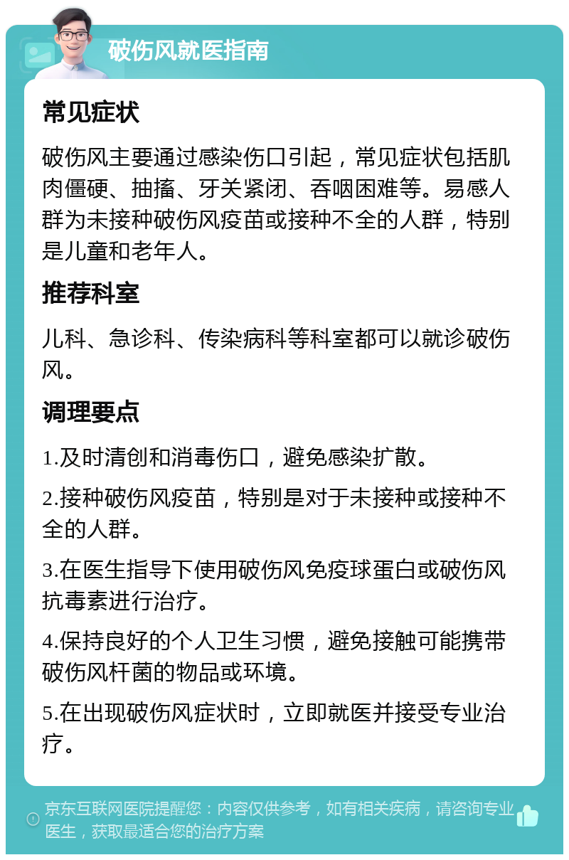 破伤风就医指南 常见症状 破伤风主要通过感染伤口引起，常见症状包括肌肉僵硬、抽搐、牙关紧闭、吞咽困难等。易感人群为未接种破伤风疫苗或接种不全的人群，特别是儿童和老年人。 推荐科室 儿科、急诊科、传染病科等科室都可以就诊破伤风。 调理要点 1.及时清创和消毒伤口，避免感染扩散。 2.接种破伤风疫苗，特别是对于未接种或接种不全的人群。 3.在医生指导下使用破伤风免疫球蛋白或破伤风抗毒素进行治疗。 4.保持良好的个人卫生习惯，避免接触可能携带破伤风杆菌的物品或环境。 5.在出现破伤风症状时，立即就医并接受专业治疗。