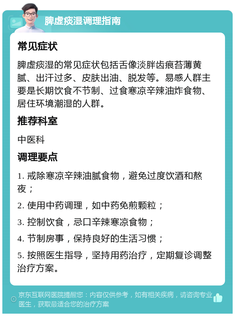 脾虚痰湿调理指南 常见症状 脾虚痰湿的常见症状包括舌像淡胖齿痕苔薄黄腻、出汗过多、皮肤出油、脱发等。易感人群主要是长期饮食不节制、过食寒凉辛辣油炸食物、居住环境潮湿的人群。 推荐科室 中医科 调理要点 1. 戒除寒凉辛辣油腻食物，避免过度饮酒和熬夜； 2. 使用中药调理，如中药免煎颗粒； 3. 控制饮食，忌口辛辣寒凉食物； 4. 节制房事，保持良好的生活习惯； 5. 按照医生指导，坚持用药治疗，定期复诊调整治疗方案。