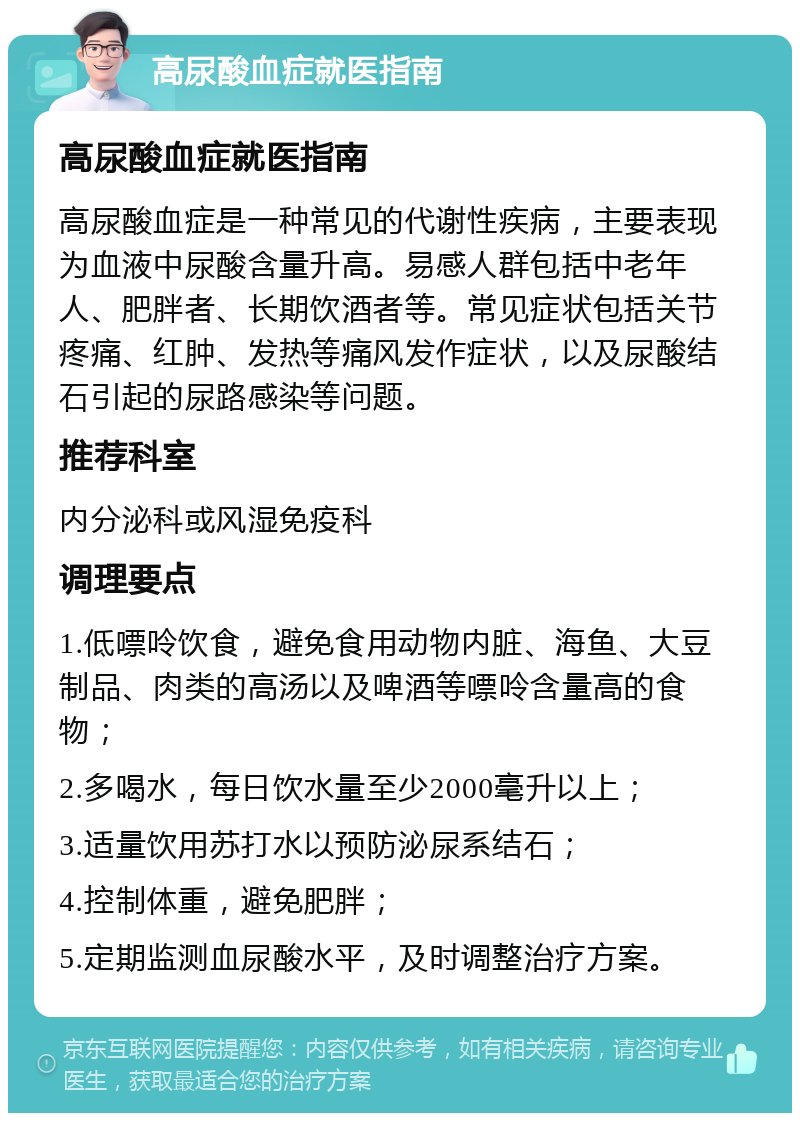 高尿酸血症就医指南 高尿酸血症就医指南 高尿酸血症是一种常见的代谢性疾病，主要表现为血液中尿酸含量升高。易感人群包括中老年人、肥胖者、长期饮酒者等。常见症状包括关节疼痛、红肿、发热等痛风发作症状，以及尿酸结石引起的尿路感染等问题。 推荐科室 内分泌科或风湿免疫科 调理要点 1.低嘌呤饮食，避免食用动物内脏、海鱼、大豆制品、肉类的高汤以及啤酒等嘌呤含量高的食物； 2.多喝水，每日饮水量至少2000毫升以上； 3.适量饮用苏打水以预防泌尿系结石； 4.控制体重，避免肥胖； 5.定期监测血尿酸水平，及时调整治疗方案。