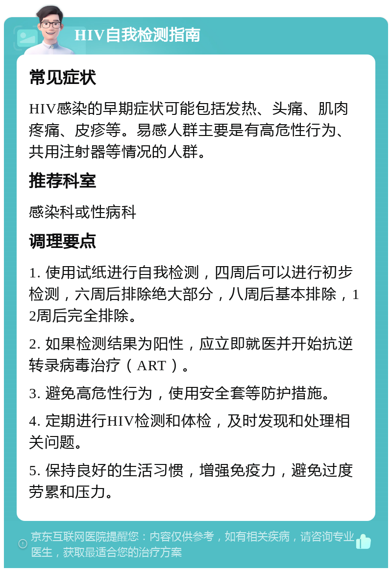 HIV自我检测指南 常见症状 HIV感染的早期症状可能包括发热、头痛、肌肉疼痛、皮疹等。易感人群主要是有高危性行为、共用注射器等情况的人群。 推荐科室 感染科或性病科 调理要点 1. 使用试纸进行自我检测，四周后可以进行初步检测，六周后排除绝大部分，八周后基本排除，12周后完全排除。 2. 如果检测结果为阳性，应立即就医并开始抗逆转录病毒治疗（ART）。 3. 避免高危性行为，使用安全套等防护措施。 4. 定期进行HIV检测和体检，及时发现和处理相关问题。 5. 保持良好的生活习惯，增强免疫力，避免过度劳累和压力。