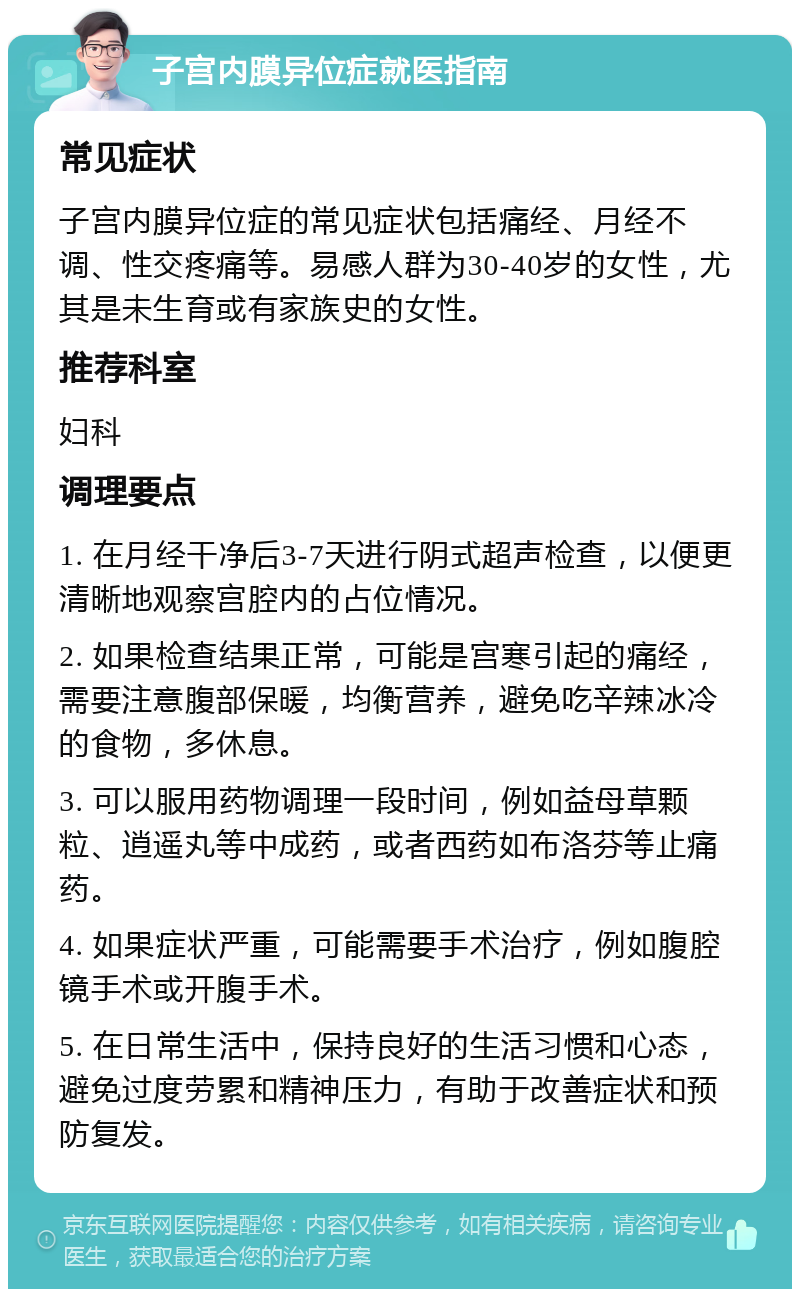 子宫内膜异位症就医指南 常见症状 子宫内膜异位症的常见症状包括痛经、月经不调、性交疼痛等。易感人群为30-40岁的女性，尤其是未生育或有家族史的女性。 推荐科室 妇科 调理要点 1. 在月经干净后3-7天进行阴式超声检查，以便更清晰地观察宫腔内的占位情况。 2. 如果检查结果正常，可能是宫寒引起的痛经，需要注意腹部保暖，均衡营养，避免吃辛辣冰冷的食物，多休息。 3. 可以服用药物调理一段时间，例如益母草颗粒、逍遥丸等中成药，或者西药如布洛芬等止痛药。 4. 如果症状严重，可能需要手术治疗，例如腹腔镜手术或开腹手术。 5. 在日常生活中，保持良好的生活习惯和心态，避免过度劳累和精神压力，有助于改善症状和预防复发。