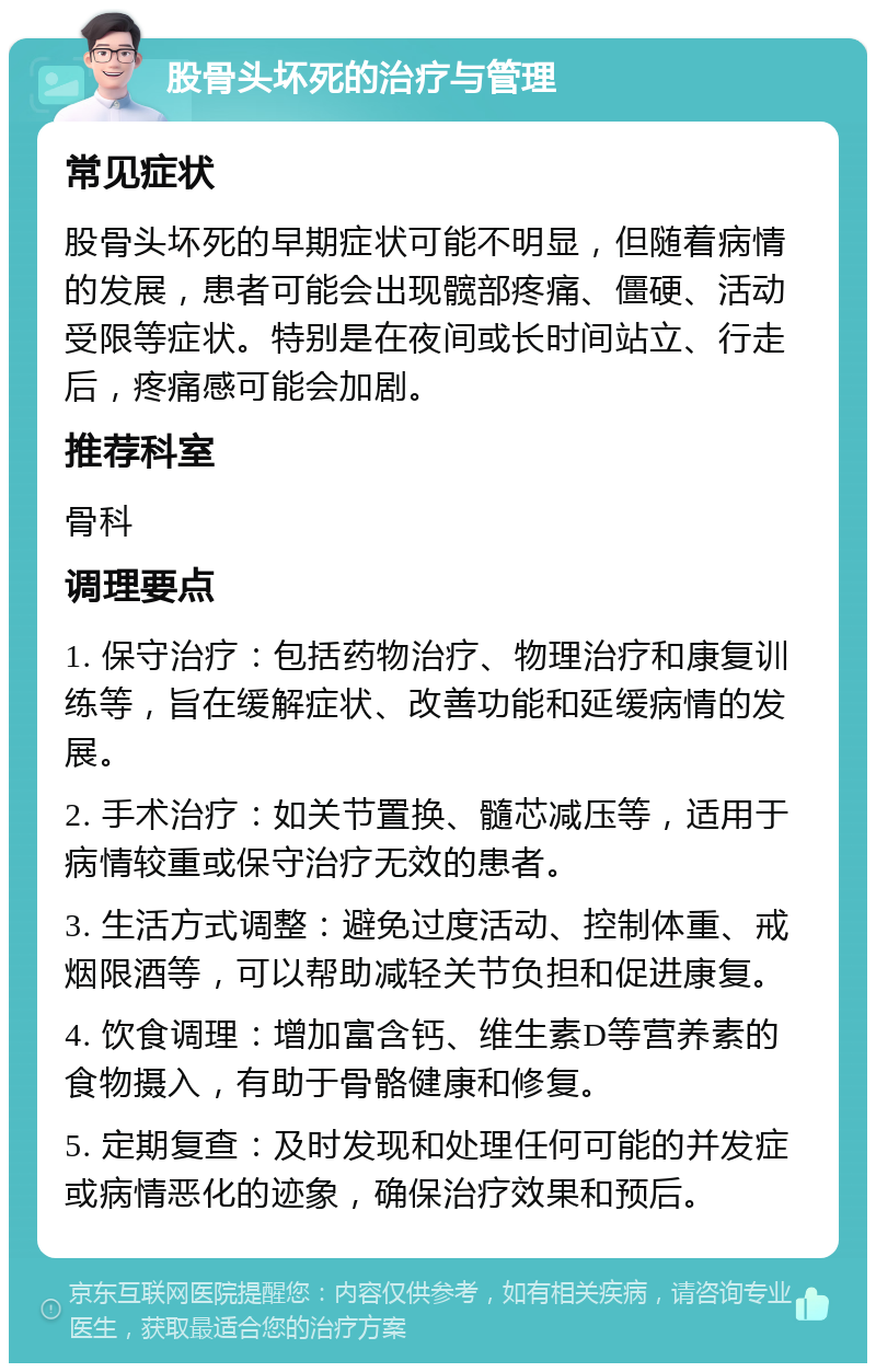 股骨头坏死的治疗与管理 常见症状 股骨头坏死的早期症状可能不明显，但随着病情的发展，患者可能会出现髋部疼痛、僵硬、活动受限等症状。特别是在夜间或长时间站立、行走后，疼痛感可能会加剧。 推荐科室 骨科 调理要点 1. 保守治疗：包括药物治疗、物理治疗和康复训练等，旨在缓解症状、改善功能和延缓病情的发展。 2. 手术治疗：如关节置换、髓芯减压等，适用于病情较重或保守治疗无效的患者。 3. 生活方式调整：避免过度活动、控制体重、戒烟限酒等，可以帮助减轻关节负担和促进康复。 4. 饮食调理：增加富含钙、维生素D等营养素的食物摄入，有助于骨骼健康和修复。 5. 定期复查：及时发现和处理任何可能的并发症或病情恶化的迹象，确保治疗效果和预后。