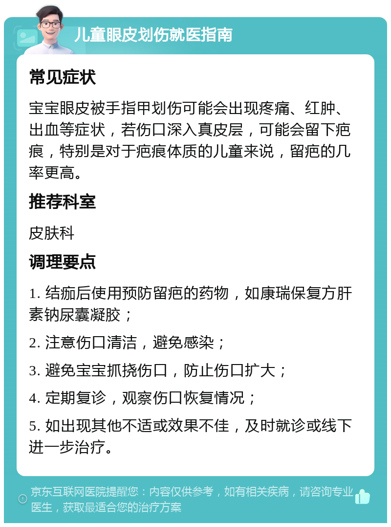 儿童眼皮划伤就医指南 常见症状 宝宝眼皮被手指甲划伤可能会出现疼痛、红肿、出血等症状，若伤口深入真皮层，可能会留下疤痕，特别是对于疤痕体质的儿童来说，留疤的几率更高。 推荐科室 皮肤科 调理要点 1. 结痂后使用预防留疤的药物，如康瑞保复方肝素钠尿囊凝胶； 2. 注意伤口清洁，避免感染； 3. 避免宝宝抓挠伤口，防止伤口扩大； 4. 定期复诊，观察伤口恢复情况； 5. 如出现其他不适或效果不佳，及时就诊或线下进一步治疗。