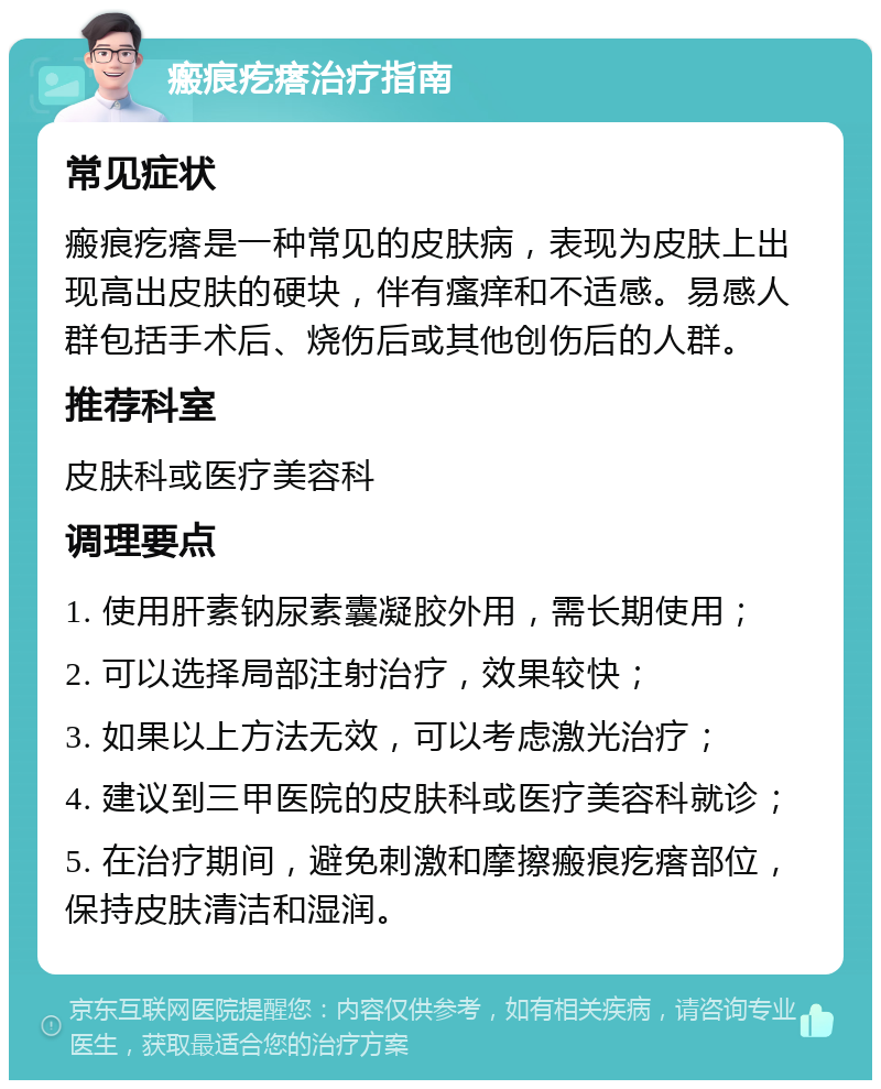 瘢痕疙瘩治疗指南 常见症状 瘢痕疙瘩是一种常见的皮肤病，表现为皮肤上出现高出皮肤的硬块，伴有瘙痒和不适感。易感人群包括手术后、烧伤后或其他创伤后的人群。 推荐科室 皮肤科或医疗美容科 调理要点 1. 使用肝素钠尿素囊凝胶外用，需长期使用； 2. 可以选择局部注射治疗，效果较快； 3. 如果以上方法无效，可以考虑激光治疗； 4. 建议到三甲医院的皮肤科或医疗美容科就诊； 5. 在治疗期间，避免刺激和摩擦瘢痕疙瘩部位，保持皮肤清洁和湿润。