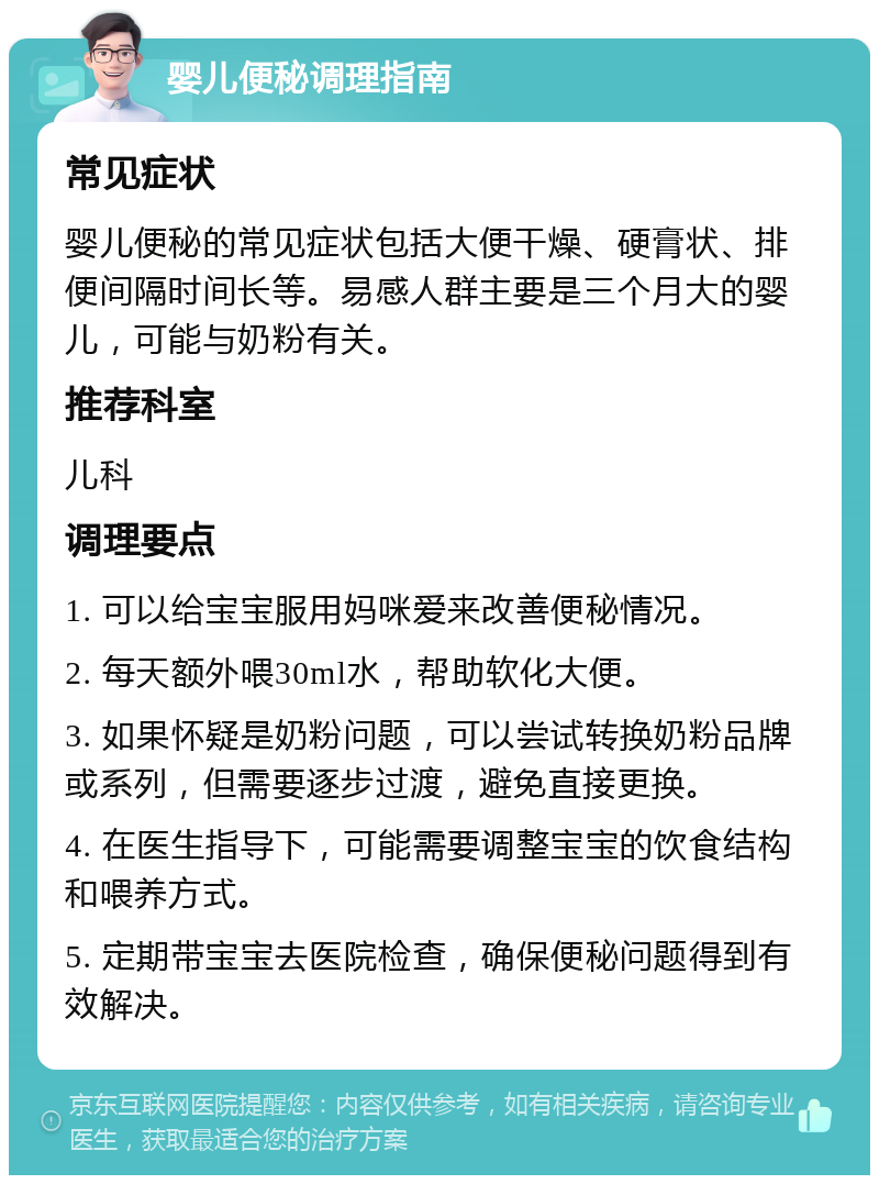 婴儿便秘调理指南 常见症状 婴儿便秘的常见症状包括大便干燥、硬膏状、排便间隔时间长等。易感人群主要是三个月大的婴儿，可能与奶粉有关。 推荐科室 儿科 调理要点 1. 可以给宝宝服用妈咪爱来改善便秘情况。 2. 每天额外喂30ml水，帮助软化大便。 3. 如果怀疑是奶粉问题，可以尝试转换奶粉品牌或系列，但需要逐步过渡，避免直接更换。 4. 在医生指导下，可能需要调整宝宝的饮食结构和喂养方式。 5. 定期带宝宝去医院检查，确保便秘问题得到有效解决。