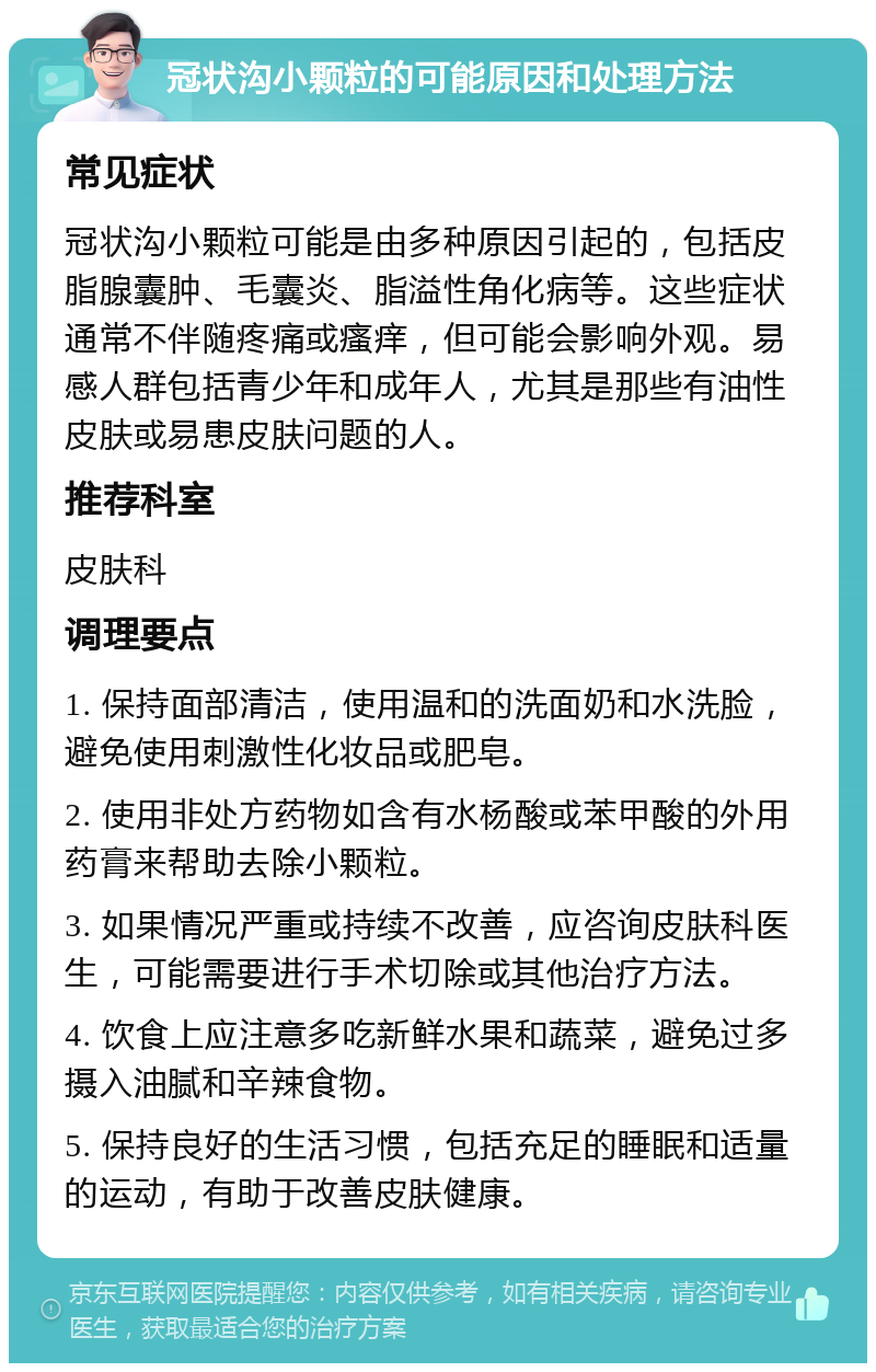 冠状沟小颗粒的可能原因和处理方法 常见症状 冠状沟小颗粒可能是由多种原因引起的，包括皮脂腺囊肿、毛囊炎、脂溢性角化病等。这些症状通常不伴随疼痛或瘙痒，但可能会影响外观。易感人群包括青少年和成年人，尤其是那些有油性皮肤或易患皮肤问题的人。 推荐科室 皮肤科 调理要点 1. 保持面部清洁，使用温和的洗面奶和水洗脸，避免使用刺激性化妆品或肥皂。 2. 使用非处方药物如含有水杨酸或苯甲酸的外用药膏来帮助去除小颗粒。 3. 如果情况严重或持续不改善，应咨询皮肤科医生，可能需要进行手术切除或其他治疗方法。 4. 饮食上应注意多吃新鲜水果和蔬菜，避免过多摄入油腻和辛辣食物。 5. 保持良好的生活习惯，包括充足的睡眠和适量的运动，有助于改善皮肤健康。