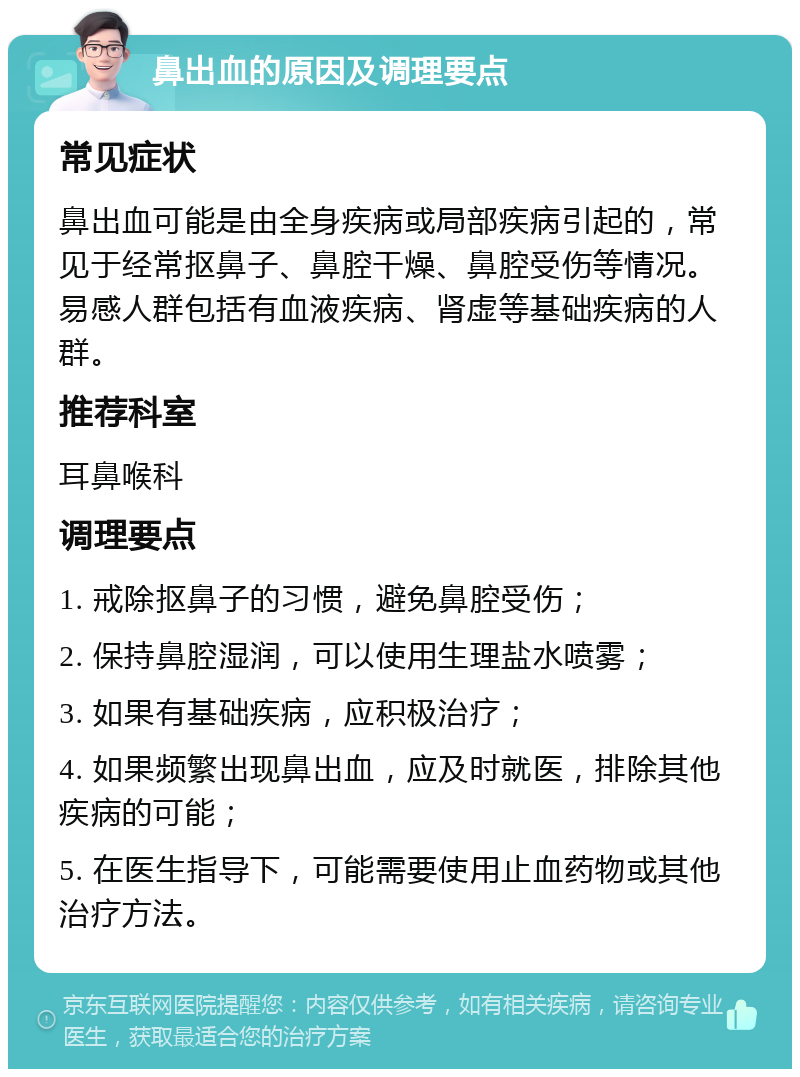 鼻出血的原因及调理要点 常见症状 鼻出血可能是由全身疾病或局部疾病引起的，常见于经常抠鼻子、鼻腔干燥、鼻腔受伤等情况。易感人群包括有血液疾病、肾虚等基础疾病的人群。 推荐科室 耳鼻喉科 调理要点 1. 戒除抠鼻子的习惯，避免鼻腔受伤； 2. 保持鼻腔湿润，可以使用生理盐水喷雾； 3. 如果有基础疾病，应积极治疗； 4. 如果频繁出现鼻出血，应及时就医，排除其他疾病的可能； 5. 在医生指导下，可能需要使用止血药物或其他治疗方法。