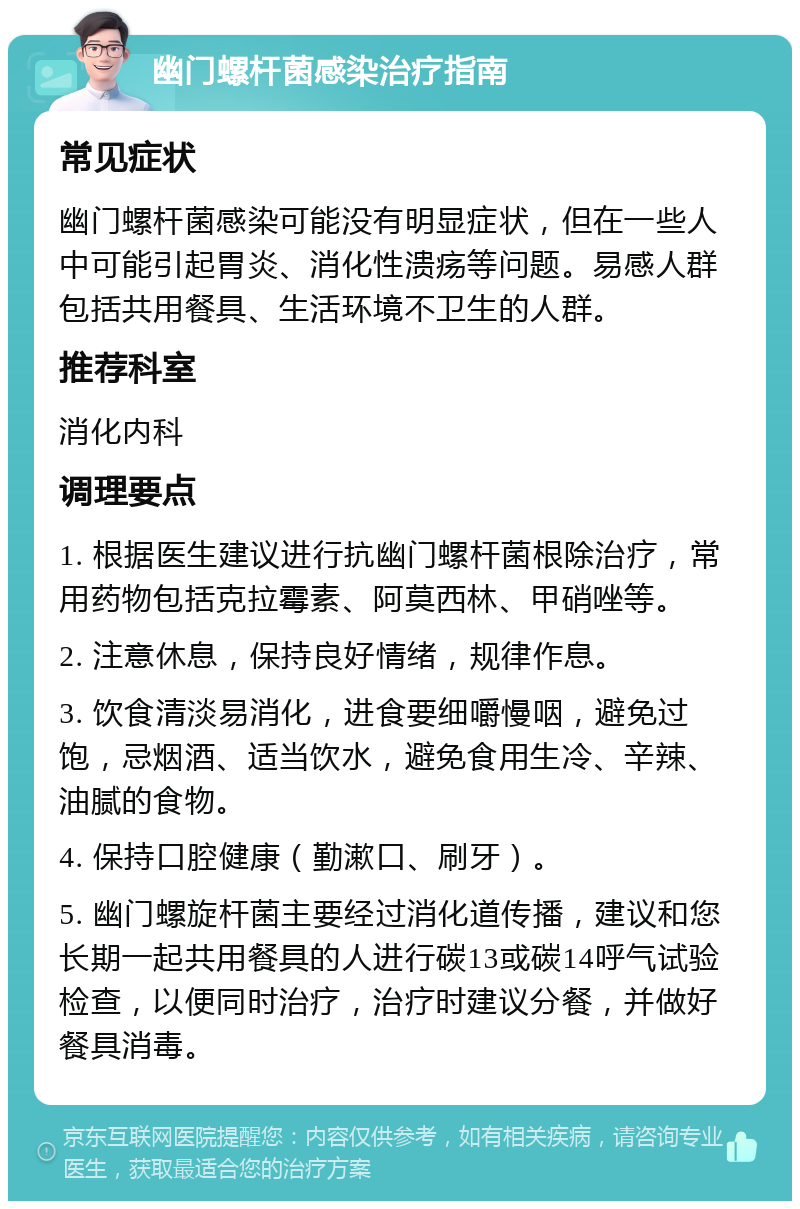 幽门螺杆菌感染治疗指南 常见症状 幽门螺杆菌感染可能没有明显症状，但在一些人中可能引起胃炎、消化性溃疡等问题。易感人群包括共用餐具、生活环境不卫生的人群。 推荐科室 消化内科 调理要点 1. 根据医生建议进行抗幽门螺杆菌根除治疗，常用药物包括克拉霉素、阿莫西林、甲硝唑等。 2. 注意休息，保持良好情绪，规律作息。 3. 饮食清淡易消化，进食要细嚼慢咽，避免过饱，忌烟酒、适当饮水，避免食用生冷、辛辣、油腻的食物。 4. 保持口腔健康（勤漱口、刷牙）。 5. 幽门螺旋杆菌主要经过消化道传播，建议和您长期一起共用餐具的人进行碳13或碳14呼气试验检查，以便同时治疗，治疗时建议分餐，并做好餐具消毒。