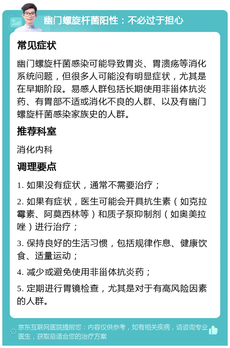 幽门螺旋杆菌阳性：不必过于担心 常见症状 幽门螺旋杆菌感染可能导致胃炎、胃溃疡等消化系统问题，但很多人可能没有明显症状，尤其是在早期阶段。易感人群包括长期使用非甾体抗炎药、有胃部不适或消化不良的人群、以及有幽门螺旋杆菌感染家族史的人群。 推荐科室 消化内科 调理要点 1. 如果没有症状，通常不需要治疗； 2. 如果有症状，医生可能会开具抗生素（如克拉霉素、阿莫西林等）和质子泵抑制剂（如奥美拉唑）进行治疗； 3. 保持良好的生活习惯，包括规律作息、健康饮食、适量运动； 4. 减少或避免使用非甾体抗炎药； 5. 定期进行胃镜检查，尤其是对于有高风险因素的人群。