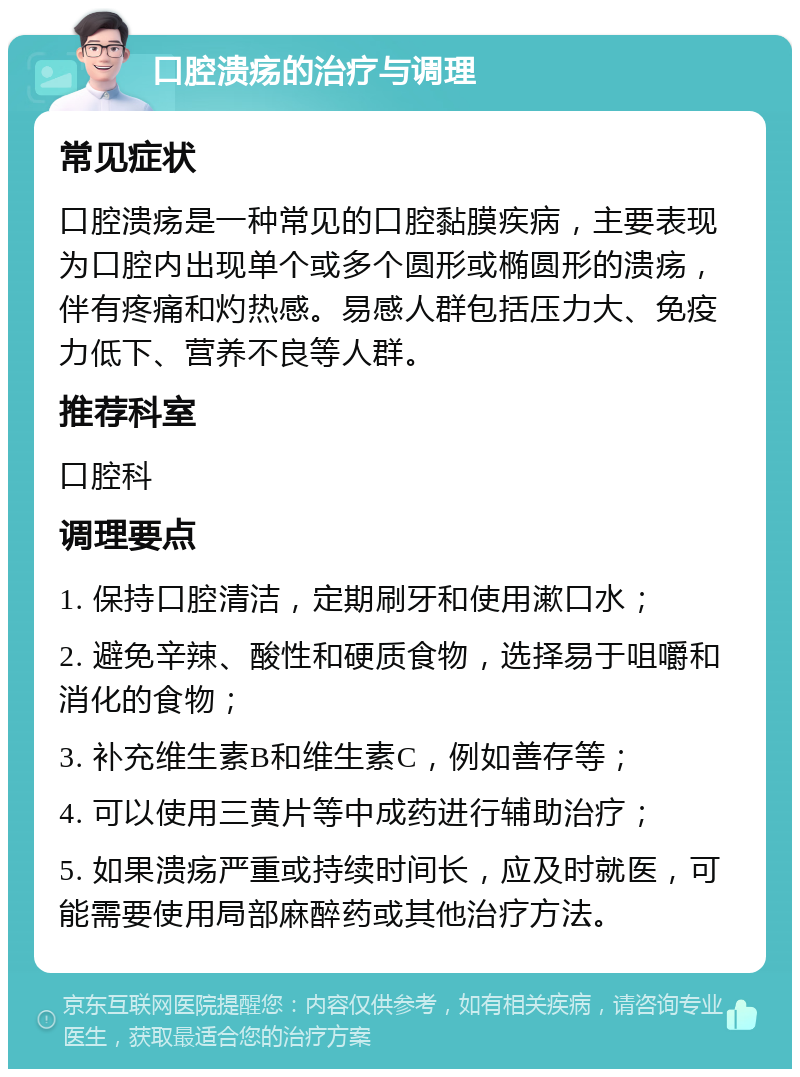 口腔溃疡的治疗与调理 常见症状 口腔溃疡是一种常见的口腔黏膜疾病，主要表现为口腔内出现单个或多个圆形或椭圆形的溃疡，伴有疼痛和灼热感。易感人群包括压力大、免疫力低下、营养不良等人群。 推荐科室 口腔科 调理要点 1. 保持口腔清洁，定期刷牙和使用漱口水； 2. 避免辛辣、酸性和硬质食物，选择易于咀嚼和消化的食物； 3. 补充维生素B和维生素C，例如善存等； 4. 可以使用三黄片等中成药进行辅助治疗； 5. 如果溃疡严重或持续时间长，应及时就医，可能需要使用局部麻醉药或其他治疗方法。