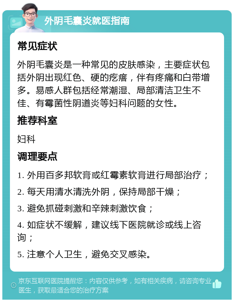 外阴毛囊炎就医指南 常见症状 外阴毛囊炎是一种常见的皮肤感染，主要症状包括外阴出现红色、硬的疙瘩，伴有疼痛和白带增多。易感人群包括经常潮湿、局部清洁卫生不佳、有霉菌性阴道炎等妇科问题的女性。 推荐科室 妇科 调理要点 1. 外用百多邦软膏或红霉素软膏进行局部治疗； 2. 每天用清水清洗外阴，保持局部干燥； 3. 避免抓碰刺激和辛辣刺激饮食； 4. 如症状不缓解，建议线下医院就诊或线上咨询； 5. 注意个人卫生，避免交叉感染。