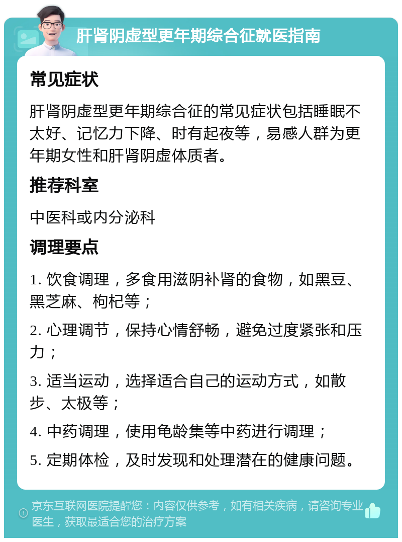 肝肾阴虚型更年期综合征就医指南 常见症状 肝肾阴虚型更年期综合征的常见症状包括睡眠不太好、记忆力下降、时有起夜等，易感人群为更年期女性和肝肾阴虚体质者。 推荐科室 中医科或内分泌科 调理要点 1. 饮食调理，多食用滋阴补肾的食物，如黑豆、黑芝麻、枸杞等； 2. 心理调节，保持心情舒畅，避免过度紧张和压力； 3. 适当运动，选择适合自己的运动方式，如散步、太极等； 4. 中药调理，使用龟龄集等中药进行调理； 5. 定期体检，及时发现和处理潜在的健康问题。