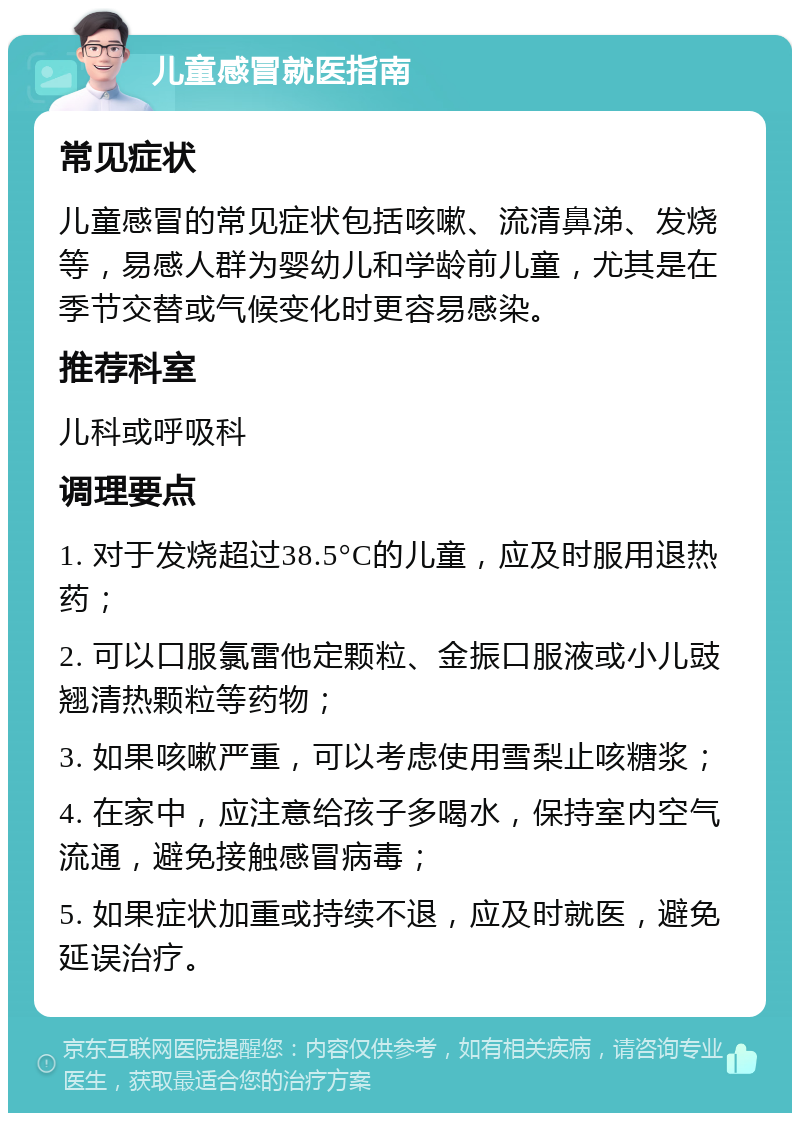 儿童感冒就医指南 常见症状 儿童感冒的常见症状包括咳嗽、流清鼻涕、发烧等，易感人群为婴幼儿和学龄前儿童，尤其是在季节交替或气候变化时更容易感染。 推荐科室 儿科或呼吸科 调理要点 1. 对于发烧超过38.5°C的儿童，应及时服用退热药； 2. 可以口服氯雷他定颗粒、金振口服液或小儿豉翘清热颗粒等药物； 3. 如果咳嗽严重，可以考虑使用雪梨止咳糖浆； 4. 在家中，应注意给孩子多喝水，保持室内空气流通，避免接触感冒病毒； 5. 如果症状加重或持续不退，应及时就医，避免延误治疗。