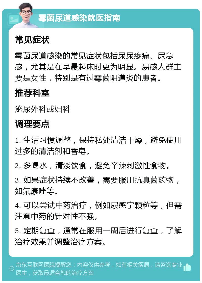 霉菌尿道感染就医指南 常见症状 霉菌尿道感染的常见症状包括尿尿疼痛、尿急感，尤其是在早晨起床时更为明显。易感人群主要是女性，特别是有过霉菌阴道炎的患者。 推荐科室 泌尿外科或妇科 调理要点 1. 生活习惯调整，保持私处清洁干燥，避免使用过多的清洁剂和香皂。 2. 多喝水，清淡饮食，避免辛辣刺激性食物。 3. 如果症状持续不改善，需要服用抗真菌药物，如氟康唑等。 4. 可以尝试中药治疗，例如尿感宁颗粒等，但需注意中药的针对性不强。 5. 定期复查，通常在服用一周后进行复查，了解治疗效果并调整治疗方案。