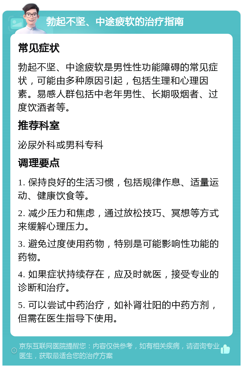 勃起不坚、中途疲软的治疗指南 常见症状 勃起不坚、中途疲软是男性性功能障碍的常见症状，可能由多种原因引起，包括生理和心理因素。易感人群包括中老年男性、长期吸烟者、过度饮酒者等。 推荐科室 泌尿外科或男科专科 调理要点 1. 保持良好的生活习惯，包括规律作息、适量运动、健康饮食等。 2. 减少压力和焦虑，通过放松技巧、冥想等方式来缓解心理压力。 3. 避免过度使用药物，特别是可能影响性功能的药物。 4. 如果症状持续存在，应及时就医，接受专业的诊断和治疗。 5. 可以尝试中药治疗，如补肾壮阳的中药方剂，但需在医生指导下使用。