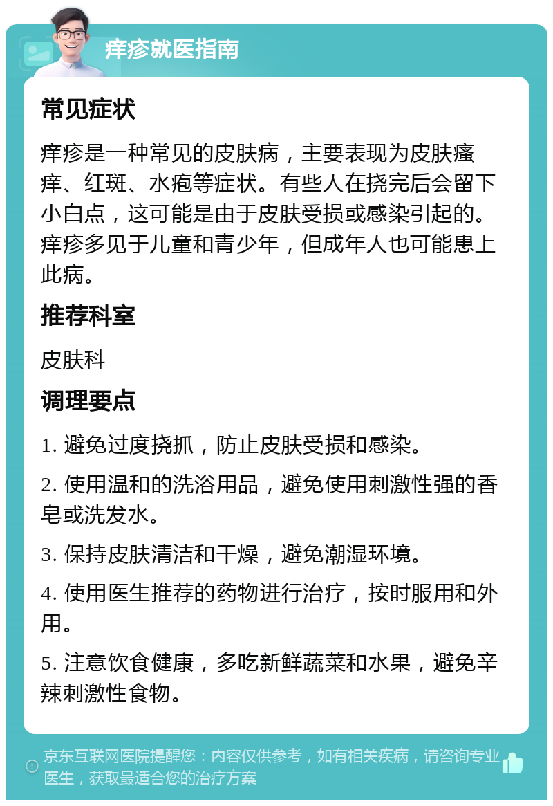 痒疹就医指南 常见症状 痒疹是一种常见的皮肤病，主要表现为皮肤瘙痒、红斑、水疱等症状。有些人在挠完后会留下小白点，这可能是由于皮肤受损或感染引起的。痒疹多见于儿童和青少年，但成年人也可能患上此病。 推荐科室 皮肤科 调理要点 1. 避免过度挠抓，防止皮肤受损和感染。 2. 使用温和的洗浴用品，避免使用刺激性强的香皂或洗发水。 3. 保持皮肤清洁和干燥，避免潮湿环境。 4. 使用医生推荐的药物进行治疗，按时服用和外用。 5. 注意饮食健康，多吃新鲜蔬菜和水果，避免辛辣刺激性食物。