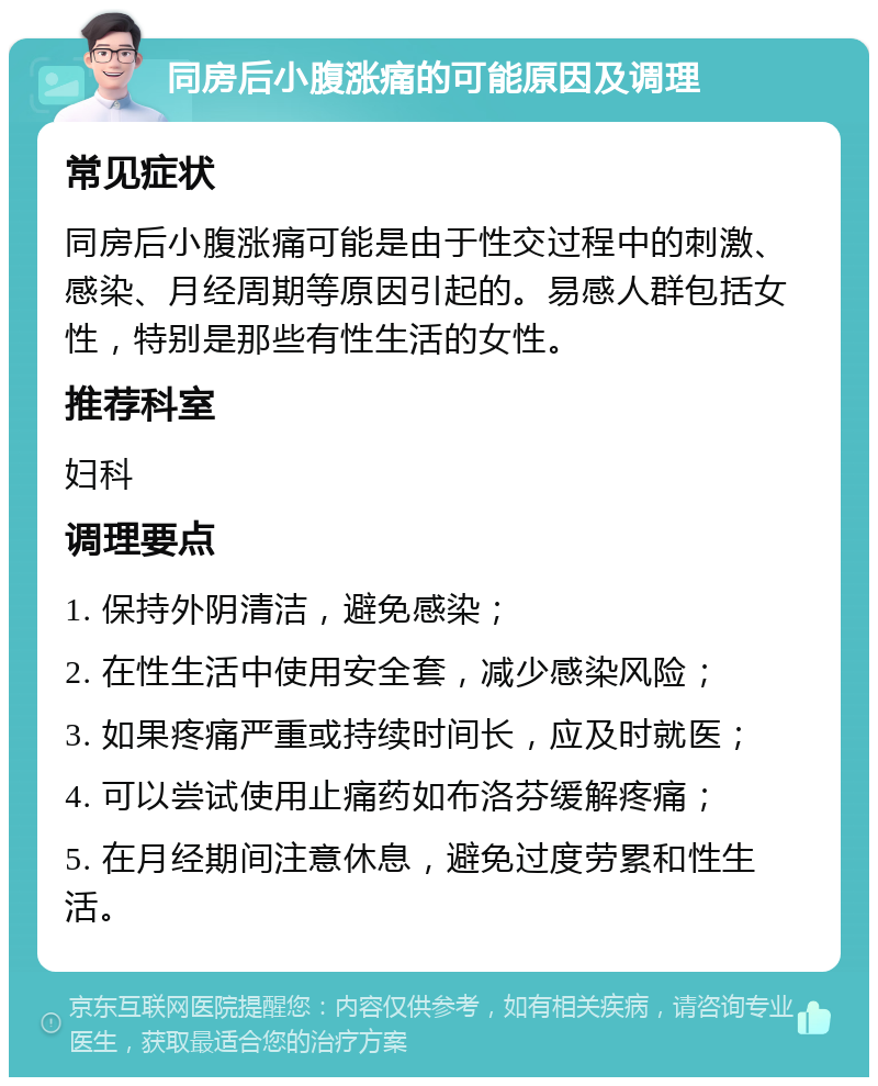 同房后小腹涨痛的可能原因及调理 常见症状 同房后小腹涨痛可能是由于性交过程中的刺激、感染、月经周期等原因引起的。易感人群包括女性，特别是那些有性生活的女性。 推荐科室 妇科 调理要点 1. 保持外阴清洁，避免感染； 2. 在性生活中使用安全套，减少感染风险； 3. 如果疼痛严重或持续时间长，应及时就医； 4. 可以尝试使用止痛药如布洛芬缓解疼痛； 5. 在月经期间注意休息，避免过度劳累和性生活。