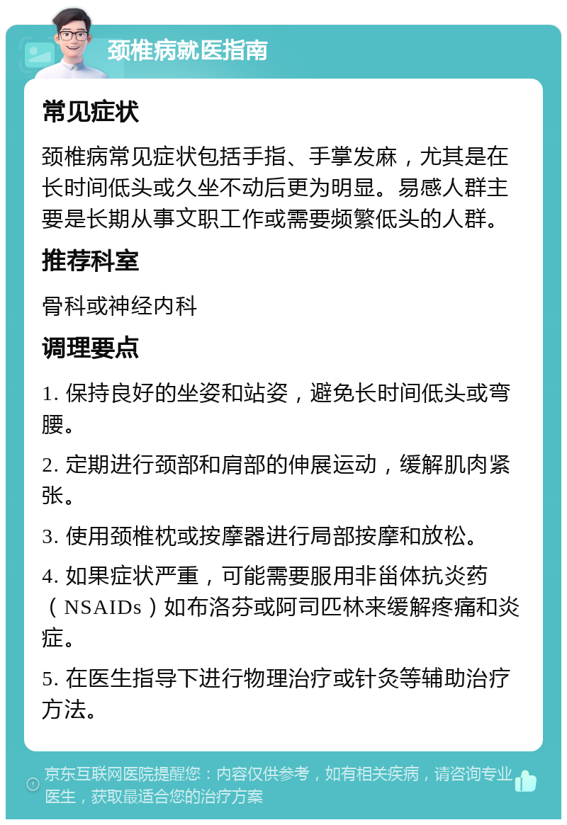 颈椎病就医指南 常见症状 颈椎病常见症状包括手指、手掌发麻，尤其是在长时间低头或久坐不动后更为明显。易感人群主要是长期从事文职工作或需要频繁低头的人群。 推荐科室 骨科或神经内科 调理要点 1. 保持良好的坐姿和站姿，避免长时间低头或弯腰。 2. 定期进行颈部和肩部的伸展运动，缓解肌肉紧张。 3. 使用颈椎枕或按摩器进行局部按摩和放松。 4. 如果症状严重，可能需要服用非甾体抗炎药（NSAIDs）如布洛芬或阿司匹林来缓解疼痛和炎症。 5. 在医生指导下进行物理治疗或针灸等辅助治疗方法。