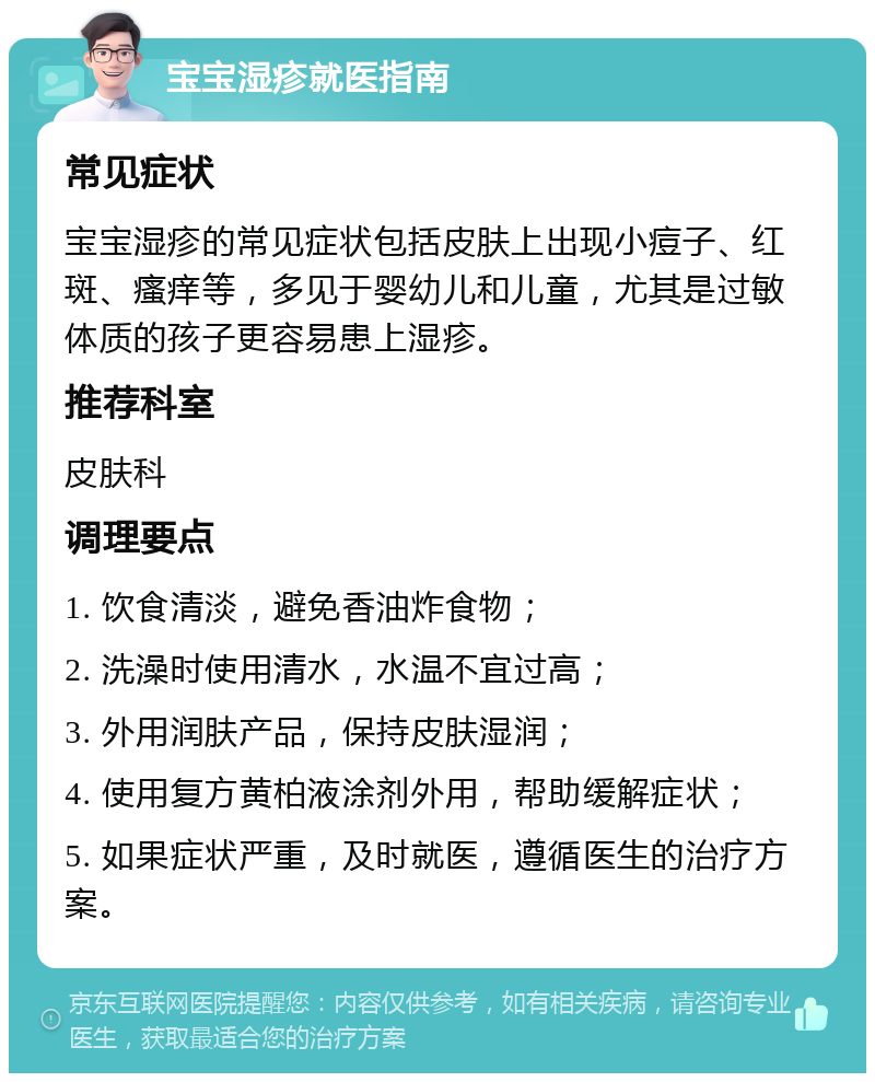 宝宝湿疹就医指南 常见症状 宝宝湿疹的常见症状包括皮肤上出现小痘子、红斑、瘙痒等，多见于婴幼儿和儿童，尤其是过敏体质的孩子更容易患上湿疹。 推荐科室 皮肤科 调理要点 1. 饮食清淡，避免香油炸食物； 2. 洗澡时使用清水，水温不宜过高； 3. 外用润肤产品，保持皮肤湿润； 4. 使用复方黄柏液涂剂外用，帮助缓解症状； 5. 如果症状严重，及时就医，遵循医生的治疗方案。