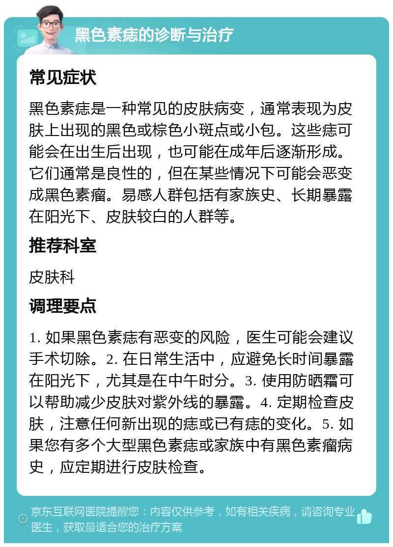 黑色素痣的诊断与治疗 常见症状 黑色素痣是一种常见的皮肤病变，通常表现为皮肤上出现的黑色或棕色小斑点或小包。这些痣可能会在出生后出现，也可能在成年后逐渐形成。它们通常是良性的，但在某些情况下可能会恶变成黑色素瘤。易感人群包括有家族史、长期暴露在阳光下、皮肤较白的人群等。 推荐科室 皮肤科 调理要点 1. 如果黑色素痣有恶变的风险，医生可能会建议手术切除。2. 在日常生活中，应避免长时间暴露在阳光下，尤其是在中午时分。3. 使用防晒霜可以帮助减少皮肤对紫外线的暴露。4. 定期检查皮肤，注意任何新出现的痣或已有痣的变化。5. 如果您有多个大型黑色素痣或家族中有黑色素瘤病史，应定期进行皮肤检查。