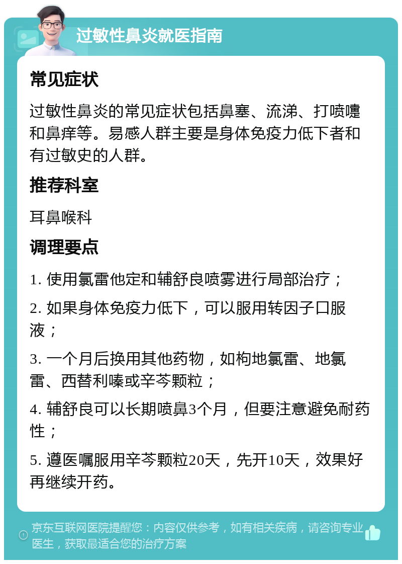 过敏性鼻炎就医指南 常见症状 过敏性鼻炎的常见症状包括鼻塞、流涕、打喷嚏和鼻痒等。易感人群主要是身体免疫力低下者和有过敏史的人群。 推荐科室 耳鼻喉科 调理要点 1. 使用氯雷他定和辅舒良喷雾进行局部治疗； 2. 如果身体免疫力低下，可以服用转因子口服液； 3. 一个月后换用其他药物，如枸地氯雷、地氯雷、西替利嗪或辛芩颗粒； 4. 辅舒良可以长期喷鼻3个月，但要注意避免耐药性； 5. 遵医嘱服用辛芩颗粒20天，先开10天，效果好再继续开药。