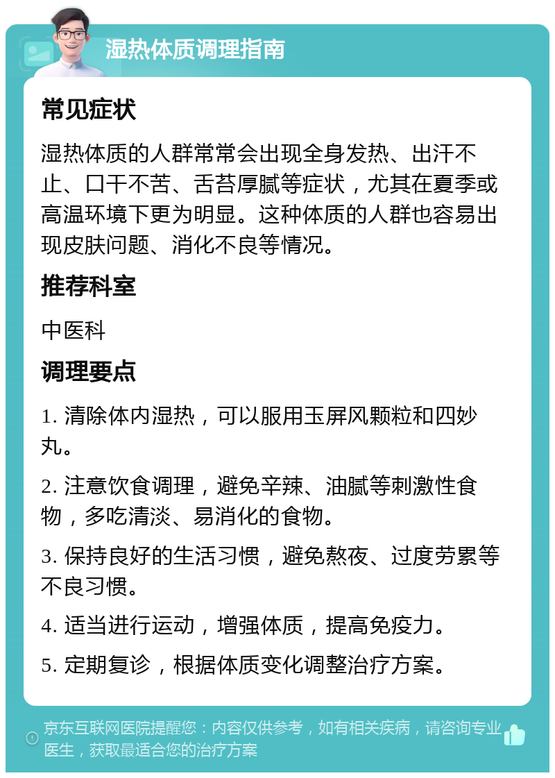 湿热体质调理指南 常见症状 湿热体质的人群常常会出现全身发热、出汗不止、口干不苦、舌苔厚腻等症状，尤其在夏季或高温环境下更为明显。这种体质的人群也容易出现皮肤问题、消化不良等情况。 推荐科室 中医科 调理要点 1. 清除体内湿热，可以服用玉屏风颗粒和四妙丸。 2. 注意饮食调理，避免辛辣、油腻等刺激性食物，多吃清淡、易消化的食物。 3. 保持良好的生活习惯，避免熬夜、过度劳累等不良习惯。 4. 适当进行运动，增强体质，提高免疫力。 5. 定期复诊，根据体质变化调整治疗方案。