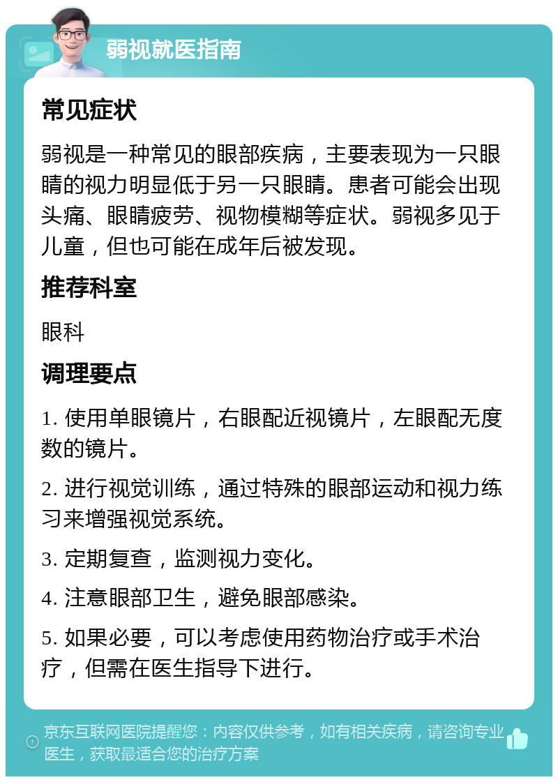 弱视就医指南 常见症状 弱视是一种常见的眼部疾病，主要表现为一只眼睛的视力明显低于另一只眼睛。患者可能会出现头痛、眼睛疲劳、视物模糊等症状。弱视多见于儿童，但也可能在成年后被发现。 推荐科室 眼科 调理要点 1. 使用单眼镜片，右眼配近视镜片，左眼配无度数的镜片。 2. 进行视觉训练，通过特殊的眼部运动和视力练习来增强视觉系统。 3. 定期复查，监测视力变化。 4. 注意眼部卫生，避免眼部感染。 5. 如果必要，可以考虑使用药物治疗或手术治疗，但需在医生指导下进行。