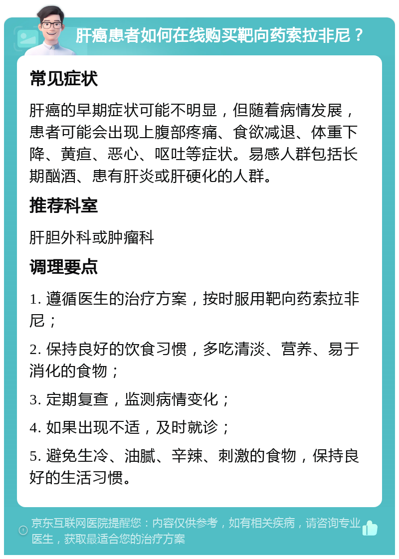 肝癌患者如何在线购买靶向药索拉非尼？ 常见症状 肝癌的早期症状可能不明显，但随着病情发展，患者可能会出现上腹部疼痛、食欲减退、体重下降、黄疸、恶心、呕吐等症状。易感人群包括长期酗酒、患有肝炎或肝硬化的人群。 推荐科室 肝胆外科或肿瘤科 调理要点 1. 遵循医生的治疗方案，按时服用靶向药索拉非尼； 2. 保持良好的饮食习惯，多吃清淡、营养、易于消化的食物； 3. 定期复查，监测病情变化； 4. 如果出现不适，及时就诊； 5. 避免生冷、油腻、辛辣、刺激的食物，保持良好的生活习惯。