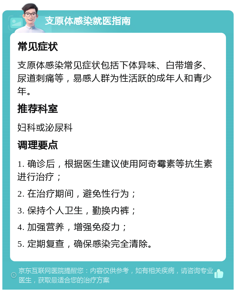 支原体感染就医指南 常见症状 支原体感染常见症状包括下体异味、白带增多、尿道刺痛等，易感人群为性活跃的成年人和青少年。 推荐科室 妇科或泌尿科 调理要点 1. 确诊后，根据医生建议使用阿奇霉素等抗生素进行治疗； 2. 在治疗期间，避免性行为； 3. 保持个人卫生，勤换内裤； 4. 加强营养，增强免疫力； 5. 定期复查，确保感染完全清除。