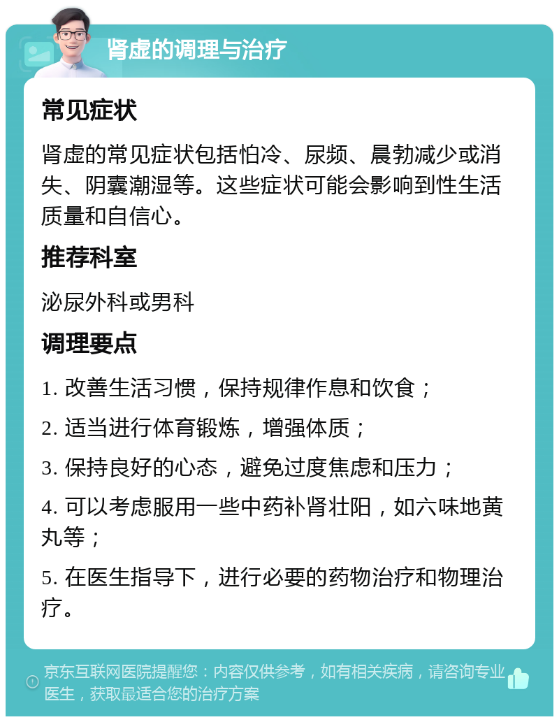 肾虚的调理与治疗 常见症状 肾虚的常见症状包括怕冷、尿频、晨勃减少或消失、阴囊潮湿等。这些症状可能会影响到性生活质量和自信心。 推荐科室 泌尿外科或男科 调理要点 1. 改善生活习惯，保持规律作息和饮食； 2. 适当进行体育锻炼，增强体质； 3. 保持良好的心态，避免过度焦虑和压力； 4. 可以考虑服用一些中药补肾壮阳，如六味地黄丸等； 5. 在医生指导下，进行必要的药物治疗和物理治疗。