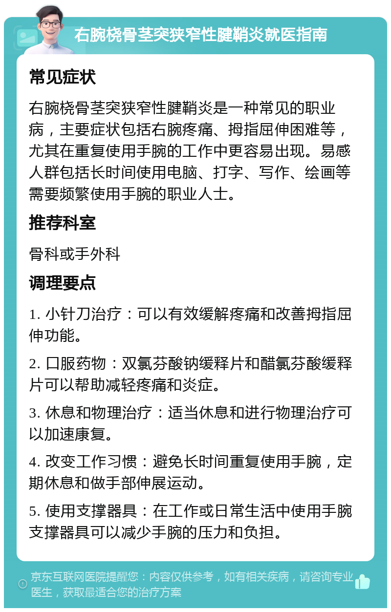 右腕桡骨茎突狭窄性腱鞘炎就医指南 常见症状 右腕桡骨茎突狭窄性腱鞘炎是一种常见的职业病，主要症状包括右腕疼痛、拇指屈伸困难等，尤其在重复使用手腕的工作中更容易出现。易感人群包括长时间使用电脑、打字、写作、绘画等需要频繁使用手腕的职业人士。 推荐科室 骨科或手外科 调理要点 1. 小针刀治疗：可以有效缓解疼痛和改善拇指屈伸功能。 2. 口服药物：双氯芬酸钠缓释片和醋氯芬酸缓释片可以帮助减轻疼痛和炎症。 3. 休息和物理治疗：适当休息和进行物理治疗可以加速康复。 4. 改变工作习惯：避免长时间重复使用手腕，定期休息和做手部伸展运动。 5. 使用支撑器具：在工作或日常生活中使用手腕支撑器具可以减少手腕的压力和负担。