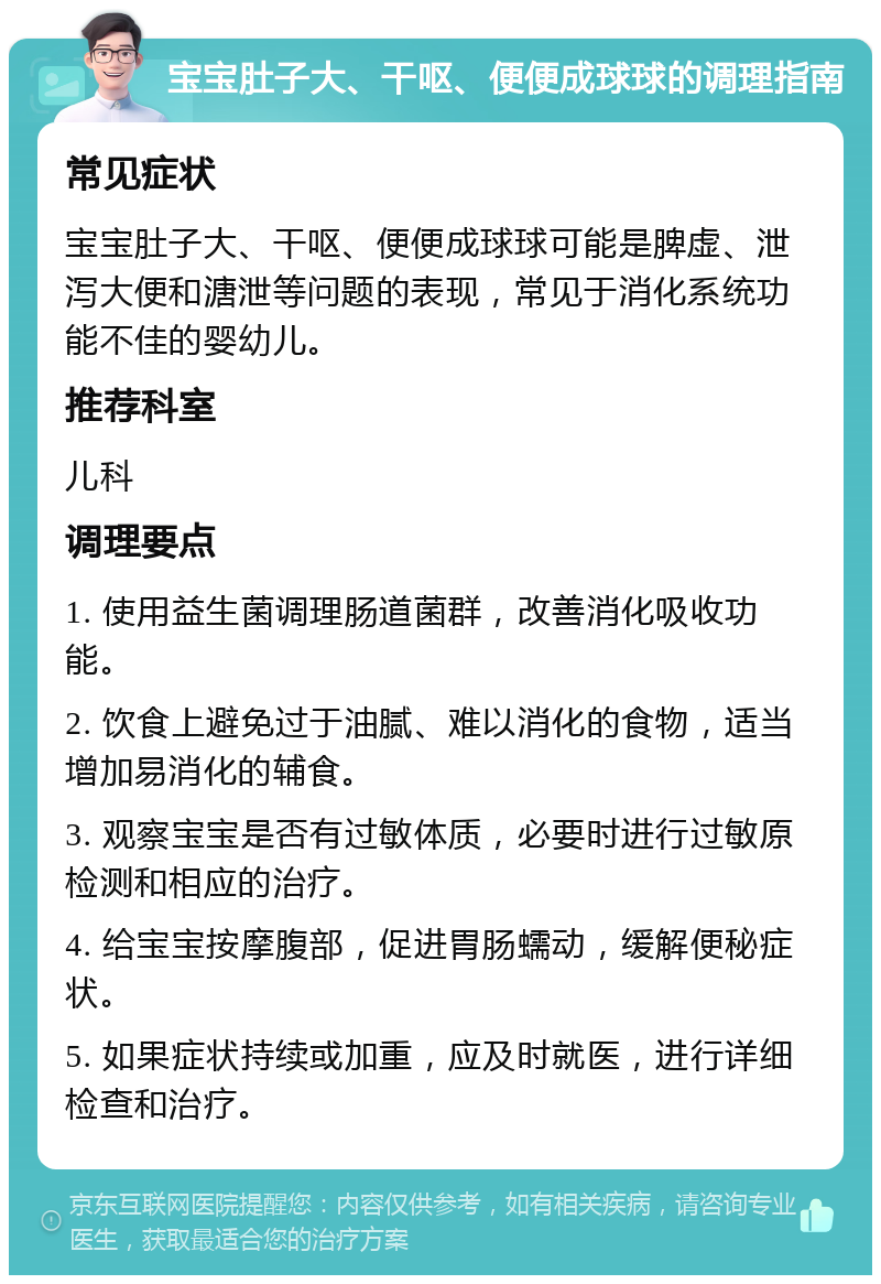 宝宝肚子大、干呕、便便成球球的调理指南 常见症状 宝宝肚子大、干呕、便便成球球可能是脾虚、泄泻大便和溏泄等问题的表现，常见于消化系统功能不佳的婴幼儿。 推荐科室 儿科 调理要点 1. 使用益生菌调理肠道菌群，改善消化吸收功能。 2. 饮食上避免过于油腻、难以消化的食物，适当增加易消化的辅食。 3. 观察宝宝是否有过敏体质，必要时进行过敏原检测和相应的治疗。 4. 给宝宝按摩腹部，促进胃肠蠕动，缓解便秘症状。 5. 如果症状持续或加重，应及时就医，进行详细检查和治疗。