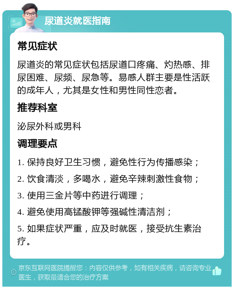 尿道炎就医指南 常见症状 尿道炎的常见症状包括尿道口疼痛、灼热感、排尿困难、尿频、尿急等。易感人群主要是性活跃的成年人，尤其是女性和男性同性恋者。 推荐科室 泌尿外科或男科 调理要点 1. 保持良好卫生习惯，避免性行为传播感染； 2. 饮食清淡，多喝水，避免辛辣刺激性食物； 3. 使用三金片等中药进行调理； 4. 避免使用高锰酸钾等强碱性清洁剂； 5. 如果症状严重，应及时就医，接受抗生素治疗。