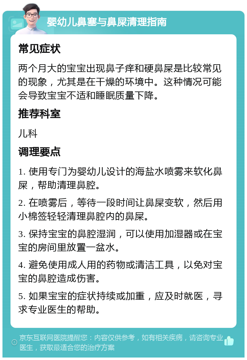 婴幼儿鼻塞与鼻屎清理指南 常见症状 两个月大的宝宝出现鼻子痒和硬鼻屎是比较常见的现象，尤其是在干燥的环境中。这种情况可能会导致宝宝不适和睡眠质量下降。 推荐科室 儿科 调理要点 1. 使用专门为婴幼儿设计的海盐水喷雾来软化鼻屎，帮助清理鼻腔。 2. 在喷雾后，等待一段时间让鼻屎变软，然后用小棉签轻轻清理鼻腔内的鼻屎。 3. 保持宝宝的鼻腔湿润，可以使用加湿器或在宝宝的房间里放置一盆水。 4. 避免使用成人用的药物或清洁工具，以免对宝宝的鼻腔造成伤害。 5. 如果宝宝的症状持续或加重，应及时就医，寻求专业医生的帮助。