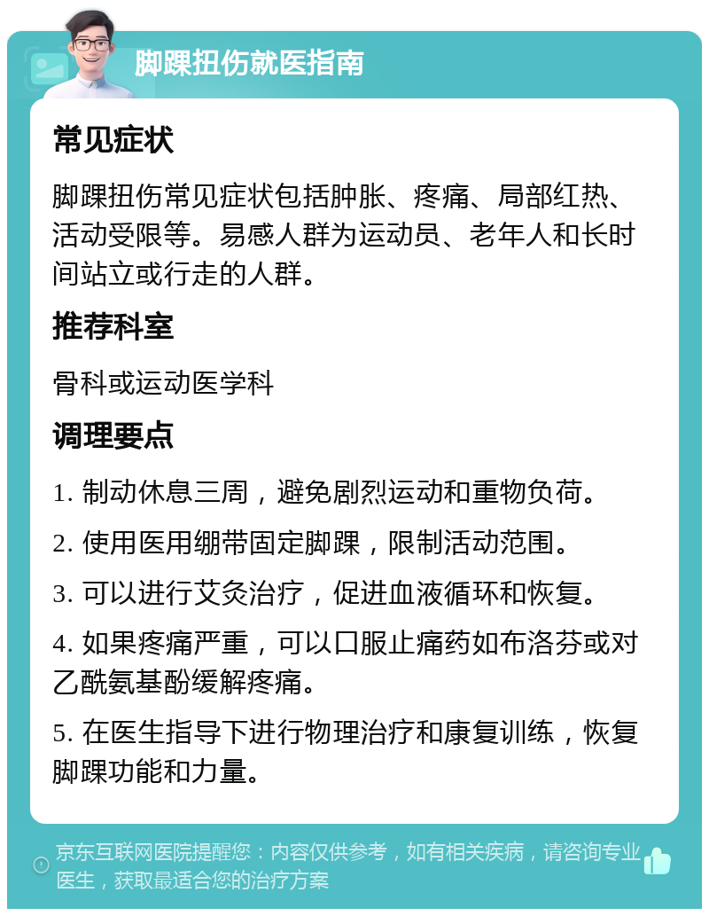 脚踝扭伤就医指南 常见症状 脚踝扭伤常见症状包括肿胀、疼痛、局部红热、活动受限等。易感人群为运动员、老年人和长时间站立或行走的人群。 推荐科室 骨科或运动医学科 调理要点 1. 制动休息三周，避免剧烈运动和重物负荷。 2. 使用医用绷带固定脚踝，限制活动范围。 3. 可以进行艾灸治疗，促进血液循环和恢复。 4. 如果疼痛严重，可以口服止痛药如布洛芬或对乙酰氨基酚缓解疼痛。 5. 在医生指导下进行物理治疗和康复训练，恢复脚踝功能和力量。