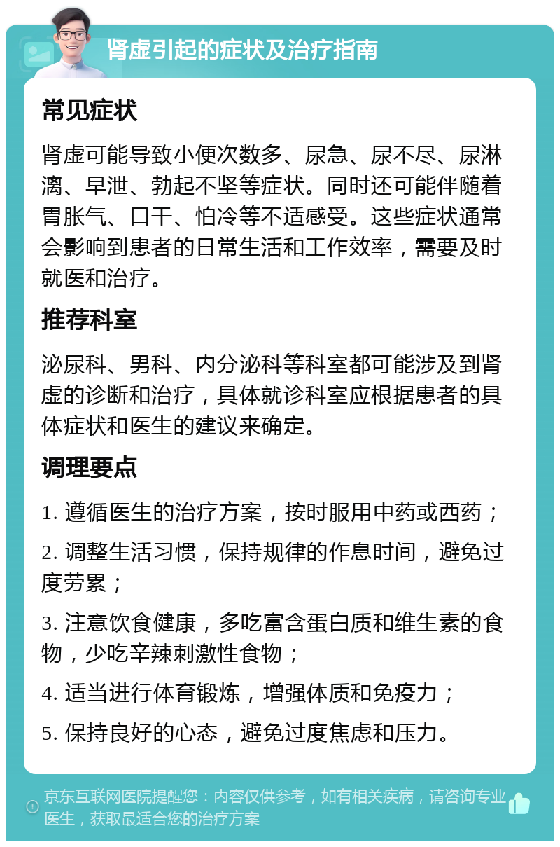 肾虚引起的症状及治疗指南 常见症状 肾虚可能导致小便次数多、尿急、尿不尽、尿淋漓、早泄、勃起不坚等症状。同时还可能伴随着胃胀气、口干、怕冷等不适感受。这些症状通常会影响到患者的日常生活和工作效率，需要及时就医和治疗。 推荐科室 泌尿科、男科、内分泌科等科室都可能涉及到肾虚的诊断和治疗，具体就诊科室应根据患者的具体症状和医生的建议来确定。 调理要点 1. 遵循医生的治疗方案，按时服用中药或西药； 2. 调整生活习惯，保持规律的作息时间，避免过度劳累； 3. 注意饮食健康，多吃富含蛋白质和维生素的食物，少吃辛辣刺激性食物； 4. 适当进行体育锻炼，增强体质和免疫力； 5. 保持良好的心态，避免过度焦虑和压力。