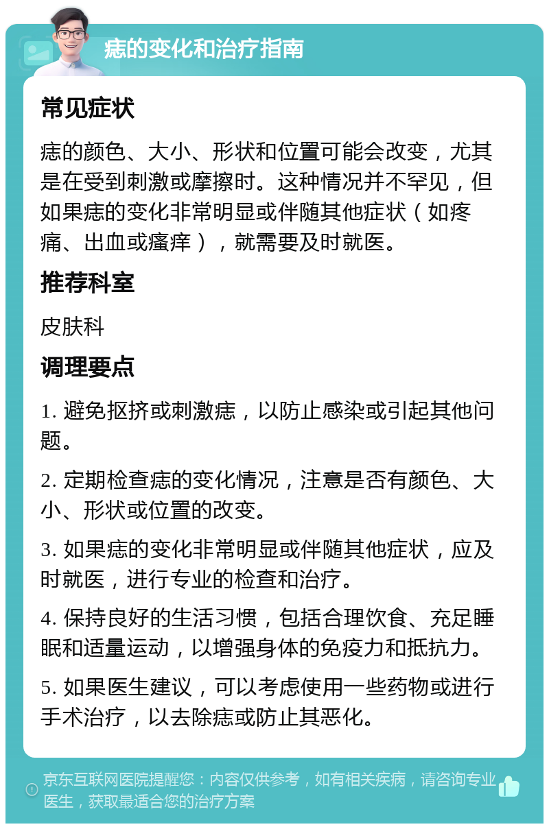 痣的变化和治疗指南 常见症状 痣的颜色、大小、形状和位置可能会改变，尤其是在受到刺激或摩擦时。这种情况并不罕见，但如果痣的变化非常明显或伴随其他症状（如疼痛、出血或瘙痒），就需要及时就医。 推荐科室 皮肤科 调理要点 1. 避免抠挤或刺激痣，以防止感染或引起其他问题。 2. 定期检查痣的变化情况，注意是否有颜色、大小、形状或位置的改变。 3. 如果痣的变化非常明显或伴随其他症状，应及时就医，进行专业的检查和治疗。 4. 保持良好的生活习惯，包括合理饮食、充足睡眠和适量运动，以增强身体的免疫力和抵抗力。 5. 如果医生建议，可以考虑使用一些药物或进行手术治疗，以去除痣或防止其恶化。