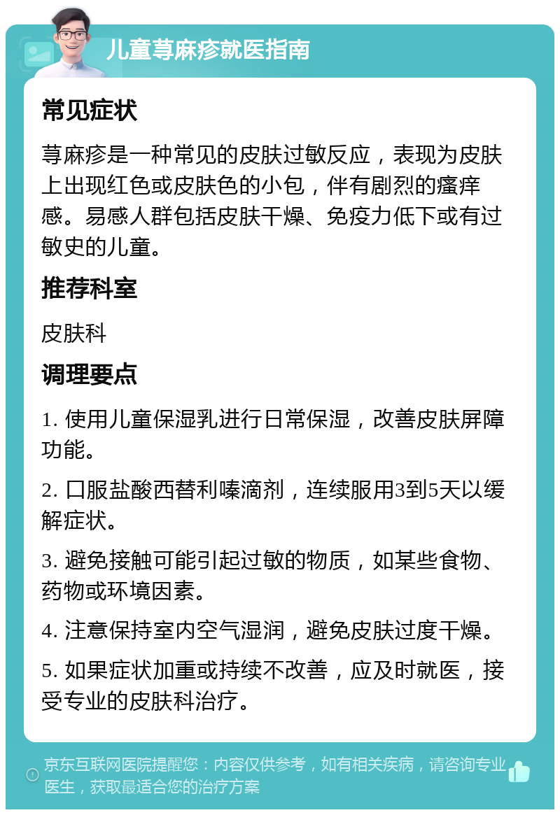 儿童荨麻疹就医指南 常见症状 荨麻疹是一种常见的皮肤过敏反应，表现为皮肤上出现红色或皮肤色的小包，伴有剧烈的瘙痒感。易感人群包括皮肤干燥、免疫力低下或有过敏史的儿童。 推荐科室 皮肤科 调理要点 1. 使用儿童保湿乳进行日常保湿，改善皮肤屏障功能。 2. 口服盐酸西替利嗪滴剂，连续服用3到5天以缓解症状。 3. 避免接触可能引起过敏的物质，如某些食物、药物或环境因素。 4. 注意保持室内空气湿润，避免皮肤过度干燥。 5. 如果症状加重或持续不改善，应及时就医，接受专业的皮肤科治疗。