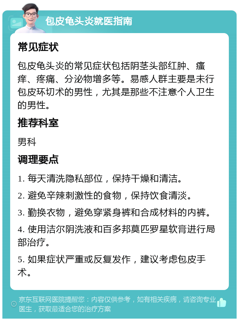 包皮龟头炎就医指南 常见症状 包皮龟头炎的常见症状包括阴茎头部红肿、瘙痒、疼痛、分泌物增多等。易感人群主要是未行包皮环切术的男性，尤其是那些不注意个人卫生的男性。 推荐科室 男科 调理要点 1. 每天清洗隐私部位，保持干燥和清洁。 2. 避免辛辣刺激性的食物，保持饮食清淡。 3. 勤换衣物，避免穿紧身裤和合成材料的内裤。 4. 使用洁尔阴洗液和百多邦莫匹罗星软膏进行局部治疗。 5. 如果症状严重或反复发作，建议考虑包皮手术。