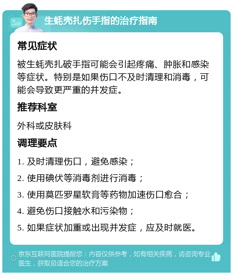 生蚝壳扎伤手指的治疗指南 常见症状 被生蚝壳扎破手指可能会引起疼痛、肿胀和感染等症状。特别是如果伤口不及时清理和消毒，可能会导致更严重的并发症。 推荐科室 外科或皮肤科 调理要点 1. 及时清理伤口，避免感染； 2. 使用碘伏等消毒剂进行消毒； 3. 使用莫匹罗星软膏等药物加速伤口愈合； 4. 避免伤口接触水和污染物； 5. 如果症状加重或出现并发症，应及时就医。