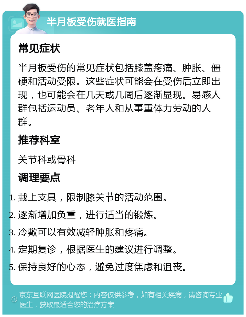 半月板受伤就医指南 常见症状 半月板受伤的常见症状包括膝盖疼痛、肿胀、僵硬和活动受限。这些症状可能会在受伤后立即出现，也可能会在几天或几周后逐渐显现。易感人群包括运动员、老年人和从事重体力劳动的人群。 推荐科室 关节科或骨科 调理要点 戴上支具，限制膝关节的活动范围。 逐渐增加负重，进行适当的锻炼。 冷敷可以有效减轻肿胀和疼痛。 定期复诊，根据医生的建议进行调整。 保持良好的心态，避免过度焦虑和沮丧。