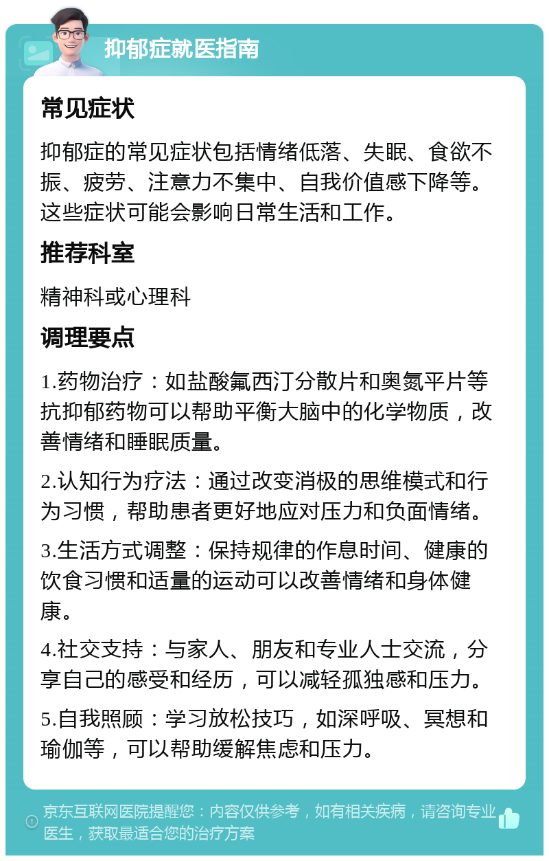 抑郁症就医指南 常见症状 抑郁症的常见症状包括情绪低落、失眠、食欲不振、疲劳、注意力不集中、自我价值感下降等。这些症状可能会影响日常生活和工作。 推荐科室 精神科或心理科 调理要点 1.药物治疗：如盐酸氟西汀分散片和奥氮平片等抗抑郁药物可以帮助平衡大脑中的化学物质，改善情绪和睡眠质量。 2.认知行为疗法：通过改变消极的思维模式和行为习惯，帮助患者更好地应对压力和负面情绪。 3.生活方式调整：保持规律的作息时间、健康的饮食习惯和适量的运动可以改善情绪和身体健康。 4.社交支持：与家人、朋友和专业人士交流，分享自己的感受和经历，可以减轻孤独感和压力。 5.自我照顾：学习放松技巧，如深呼吸、冥想和瑜伽等，可以帮助缓解焦虑和压力。