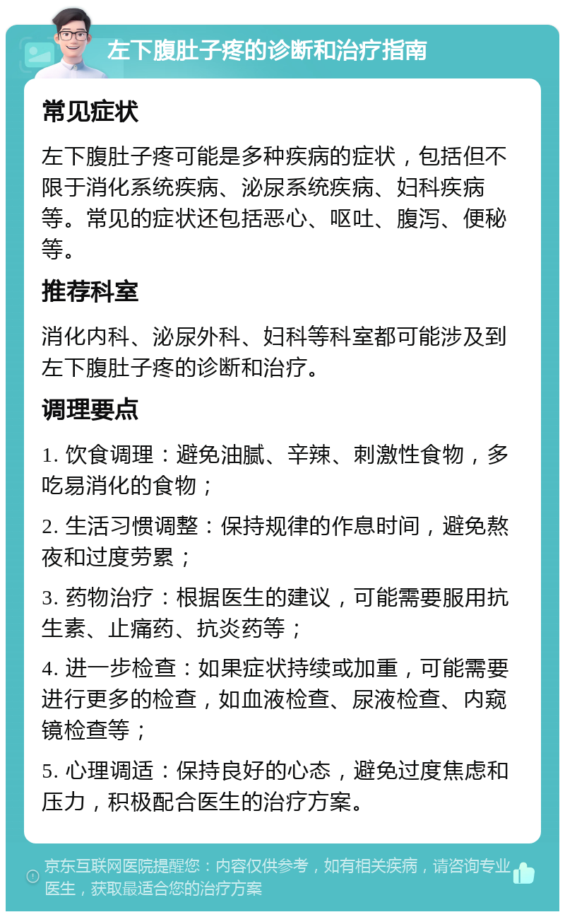 左下腹肚子疼的诊断和治疗指南 常见症状 左下腹肚子疼可能是多种疾病的症状，包括但不限于消化系统疾病、泌尿系统疾病、妇科疾病等。常见的症状还包括恶心、呕吐、腹泻、便秘等。 推荐科室 消化内科、泌尿外科、妇科等科室都可能涉及到左下腹肚子疼的诊断和治疗。 调理要点 1. 饮食调理：避免油腻、辛辣、刺激性食物，多吃易消化的食物； 2. 生活习惯调整：保持规律的作息时间，避免熬夜和过度劳累； 3. 药物治疗：根据医生的建议，可能需要服用抗生素、止痛药、抗炎药等； 4. 进一步检查：如果症状持续或加重，可能需要进行更多的检查，如血液检查、尿液检查、内窥镜检查等； 5. 心理调适：保持良好的心态，避免过度焦虑和压力，积极配合医生的治疗方案。