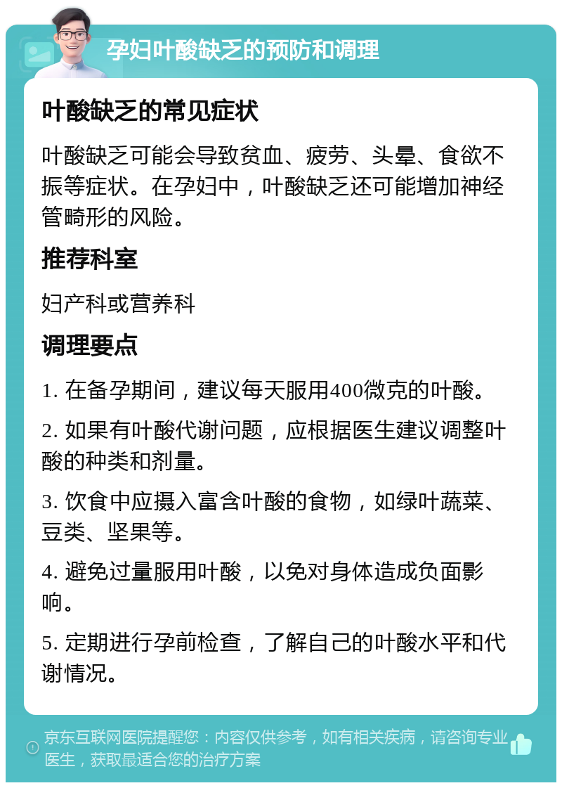 孕妇叶酸缺乏的预防和调理 叶酸缺乏的常见症状 叶酸缺乏可能会导致贫血、疲劳、头晕、食欲不振等症状。在孕妇中，叶酸缺乏还可能增加神经管畸形的风险。 推荐科室 妇产科或营养科 调理要点 1. 在备孕期间，建议每天服用400微克的叶酸。 2. 如果有叶酸代谢问题，应根据医生建议调整叶酸的种类和剂量。 3. 饮食中应摄入富含叶酸的食物，如绿叶蔬菜、豆类、坚果等。 4. 避免过量服用叶酸，以免对身体造成负面影响。 5. 定期进行孕前检查，了解自己的叶酸水平和代谢情况。