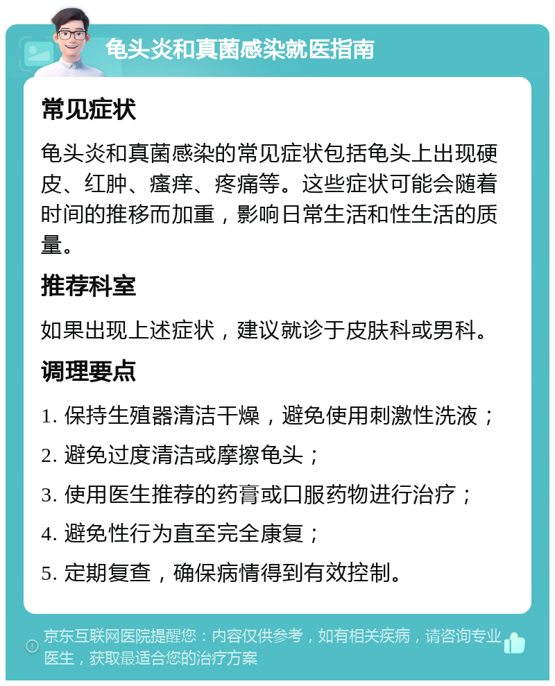 龟头炎和真菌感染就医指南 常见症状 龟头炎和真菌感染的常见症状包括龟头上出现硬皮、红肿、瘙痒、疼痛等。这些症状可能会随着时间的推移而加重，影响日常生活和性生活的质量。 推荐科室 如果出现上述症状，建议就诊于皮肤科或男科。 调理要点 1. 保持生殖器清洁干燥，避免使用刺激性洗液； 2. 避免过度清洁或摩擦龟头； 3. 使用医生推荐的药膏或口服药物进行治疗； 4. 避免性行为直至完全康复； 5. 定期复查，确保病情得到有效控制。