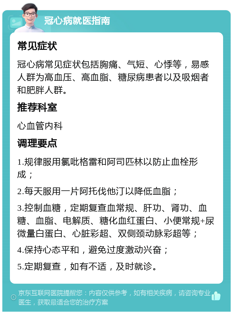 冠心病就医指南 常见症状 冠心病常见症状包括胸痛、气短、心悸等，易感人群为高血压、高血脂、糖尿病患者以及吸烟者和肥胖人群。 推荐科室 心血管内科 调理要点 1.规律服用氯吡格雷和阿司匹林以防止血栓形成； 2.每天服用一片阿托伐他汀以降低血脂； 3.控制血糖，定期复查血常规、肝功、肾功、血糖、血脂、电解质、糖化血红蛋白、小便常规+尿微量白蛋白、心脏彩超、双侧颈动脉彩超等； 4.保持心态平和，避免过度激动兴奋； 5.定期复查，如有不适，及时就诊。